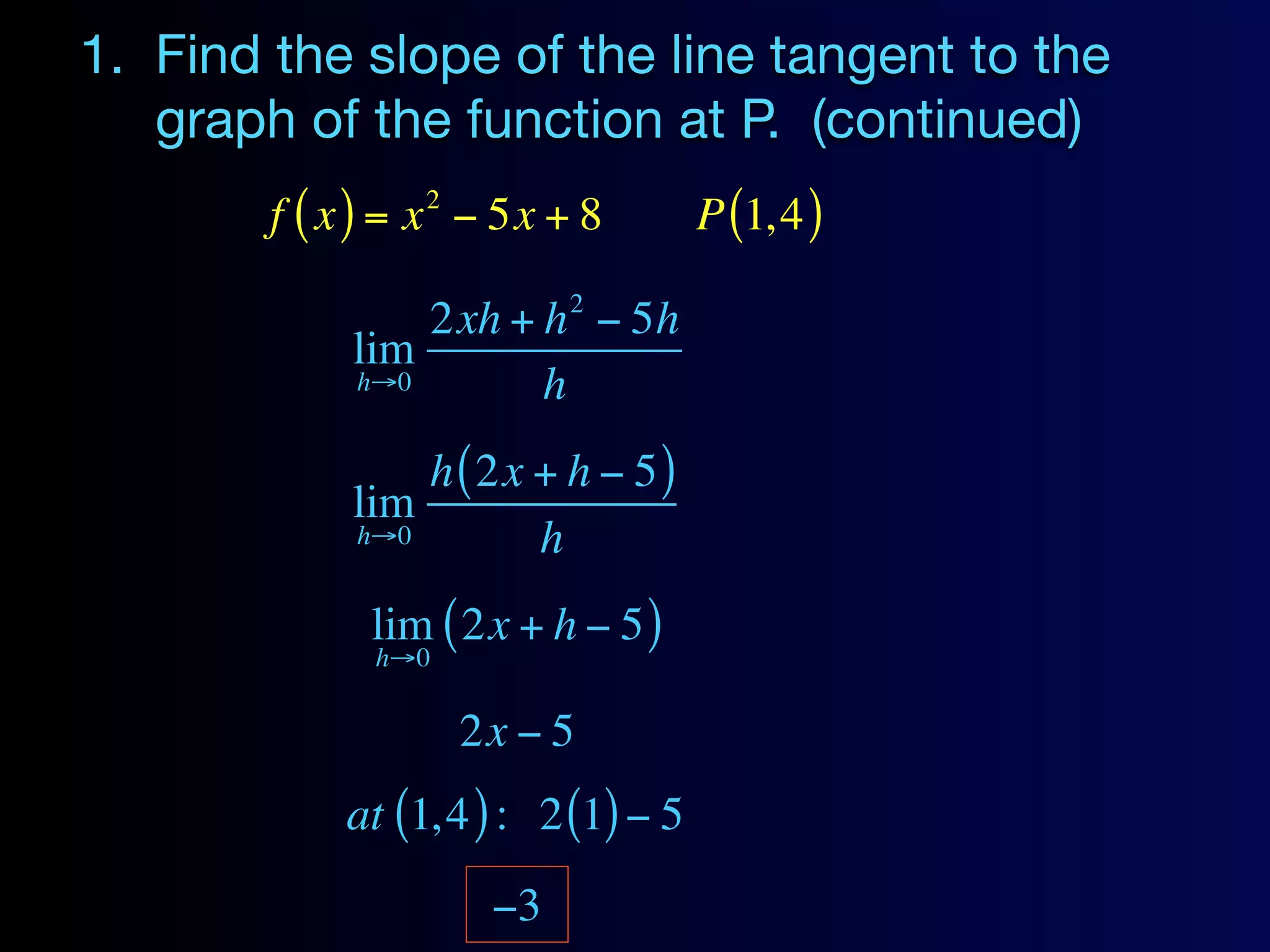 1. Find the slope of the line tangent to the
   graph of the function at P. (continued)
                 2
        f ( x ) = x − 5x + 8         P (1, 4 )
                           2
                2xh + h − 5h
            lim
            h→0       h
                h ( 2x + h − 5 )
            lim
            h→0        h
              lim ( 2x + h − 5 )
              h→0

                     2x − 5
            at (1, 4 ) : 2 (1) − 5
                      −3
 
