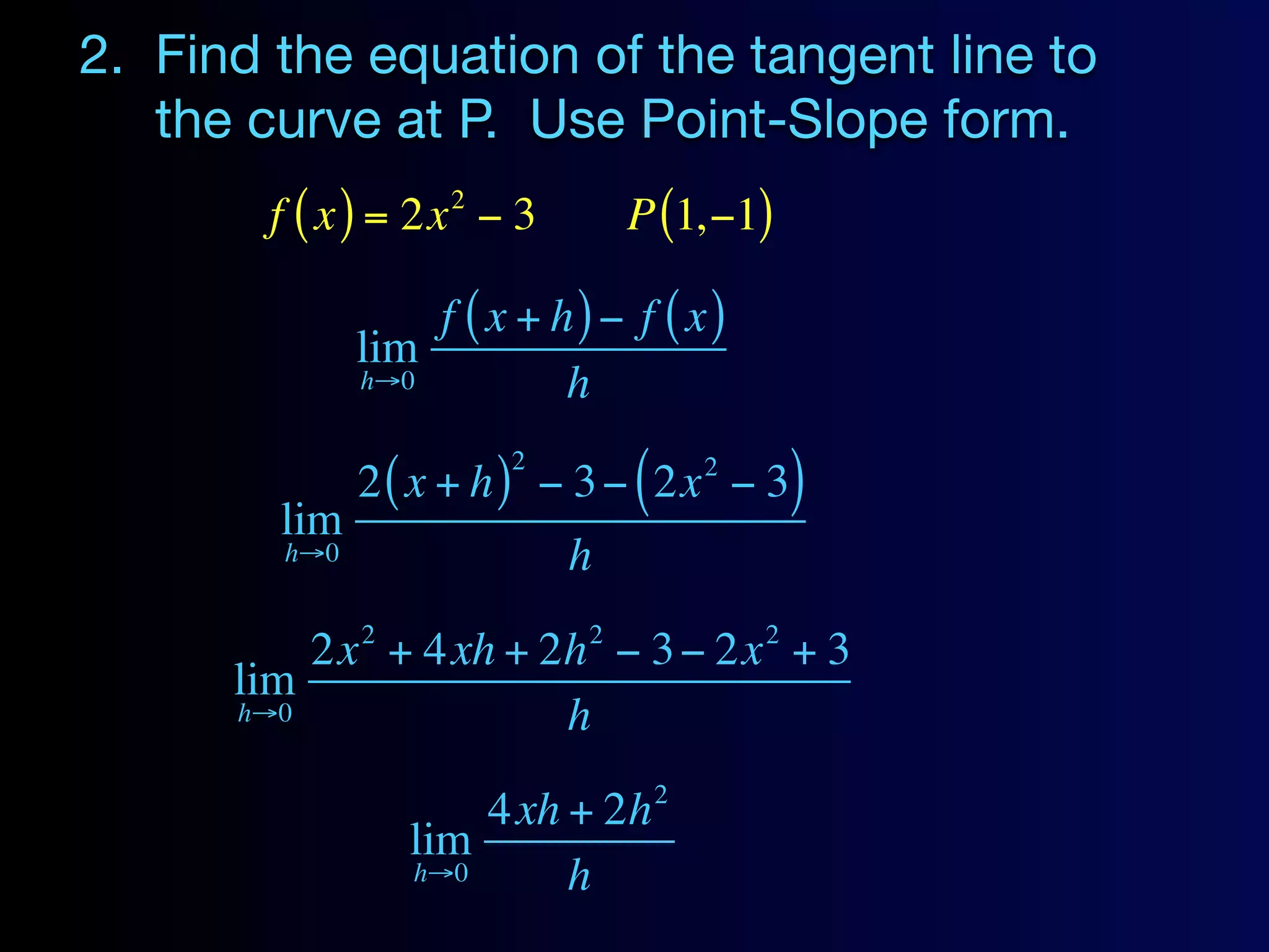 2. Find the equation of the tangent line to
   the curve at P. Use Point-Slope form.
                    2
        f ( x ) = 2x − 3        P (1,−1)

                  f ( x + h) − f ( x)
              lim
              h→0          h
                        2
              2 ( x + h ) − 3 − ( 2x − 3)
                                     2

        lim
        h→0                 h
              2             2            2
          2x + 4xh + 2h − 3 − 2x + 3
      lim
      h→0             h
                                 2
                      4xh + 2h
                  lim
                  h→0     h
 