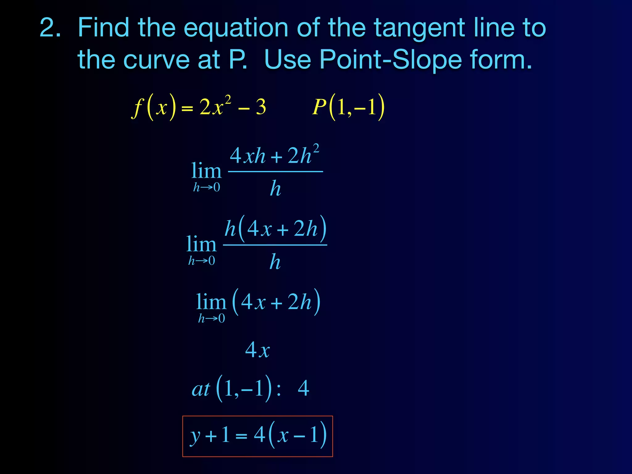 2. Find the equation of the tangent line to
   the curve at P. Use Point-Slope form.
                  2
        f ( x ) = 2x − 3      P (1,−1)
                              2
                  4xh + 2h
              lim
              h→0     h
                  h ( 4x + 2h )
              lim
              h→0       h
               lim ( 4x + 2h )
               h→0

                      4x
              at (1,−1) : 4
              y + 1 = 4 ( x − 1)
 