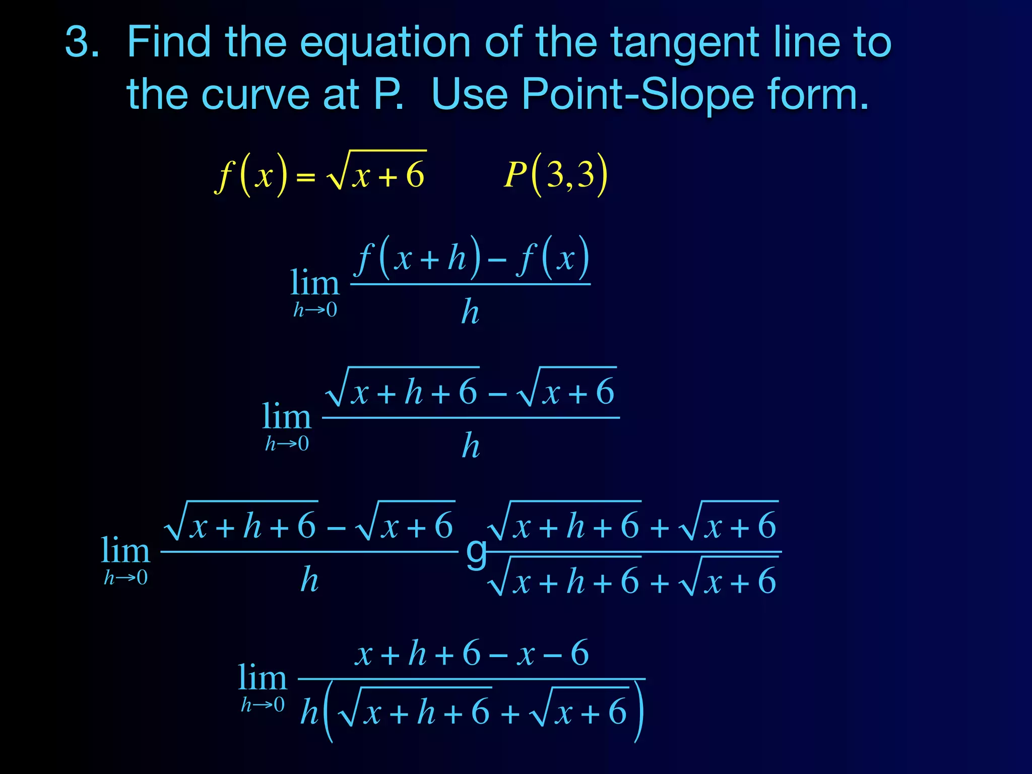 3. Find the equation of the tangent line to
   the curve at P. Use Point-Slope form.
         f ( x) = x + 6         P ( 3, 3)

                    f ( x + h) − f ( x)
                lim
                h→0          h

                        x+h+6 − x+6
           lim
            h→0             h

        x+h+6 − x+6   x+h+6 + x+6
 lim                g
  h→0       h         x+h+6 + x+6
                        x+h+6− x−6
          lim
          h→0
                h   (   x+h+6 + x+6         )
 