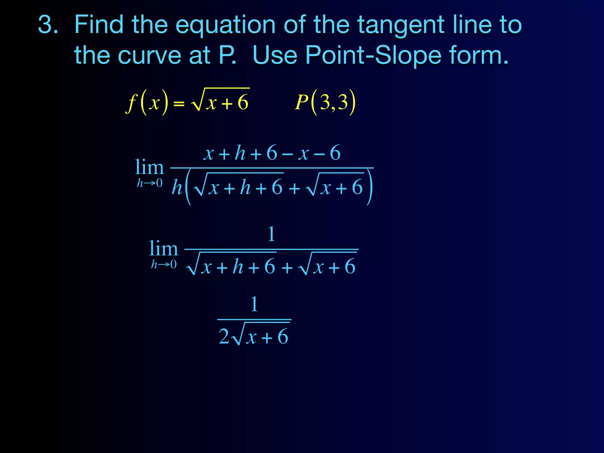 3. Find the equation of the tangent line to
   the curve at P. Use Point-Slope form.
        f ( x) = x + 6         P ( 3, 3)

                      x+h+6− x−6
        lim
        h→0
              h   (   x+h+6 + x+6          )
                          1
          lim
          h→0         x+h+6 + x+6
                         1
                       2 x+6
 