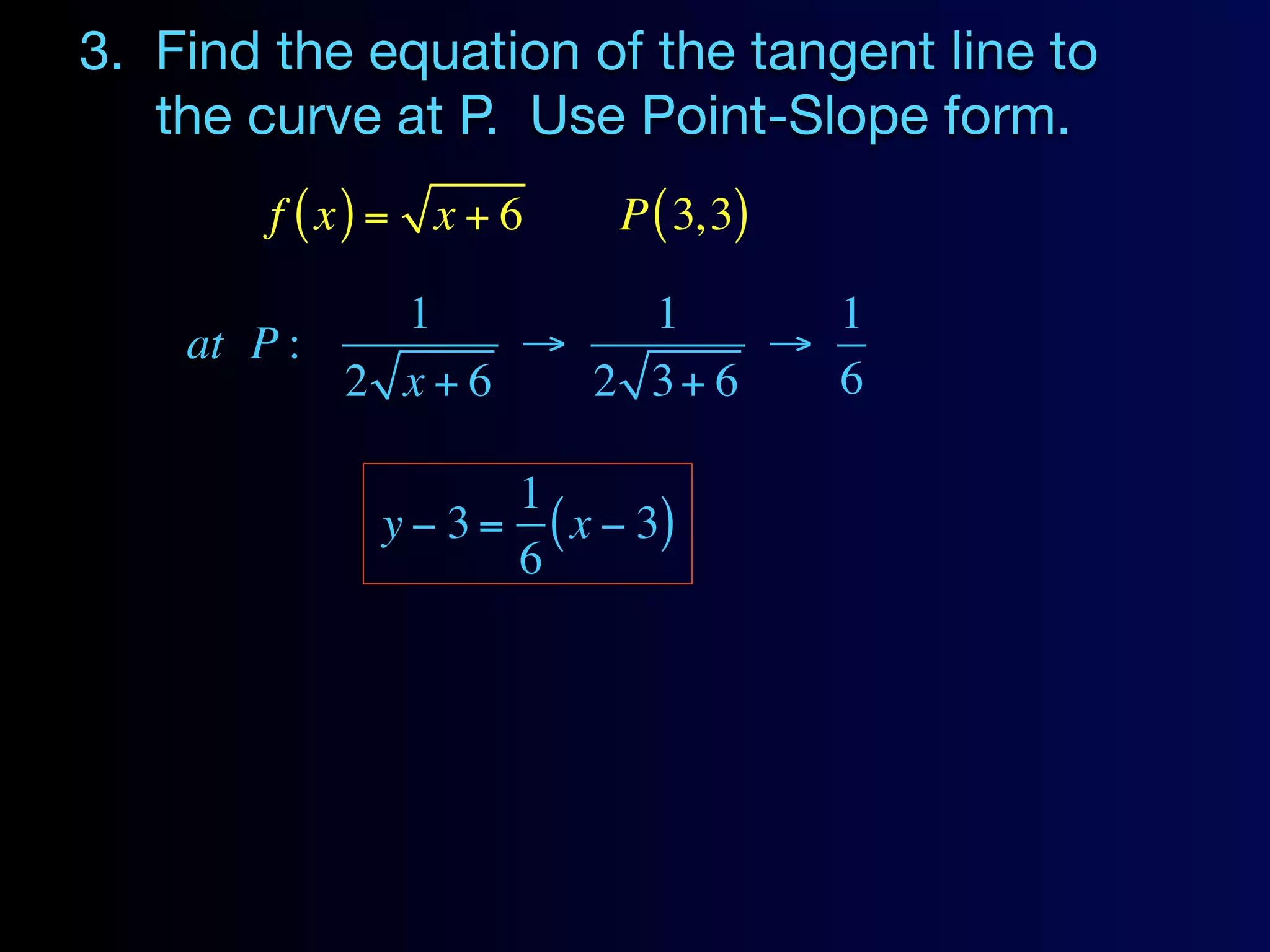 3. Find the equation of the tangent line to
   the curve at P. Use Point-Slope form.
        f ( x) = x + 6    P ( 3, 3)

             1       1      1
    at P :       →        →
           2 x+6   2 3+ 6   6

                     1
              y − 3 = ( x − 3)
                     6
 