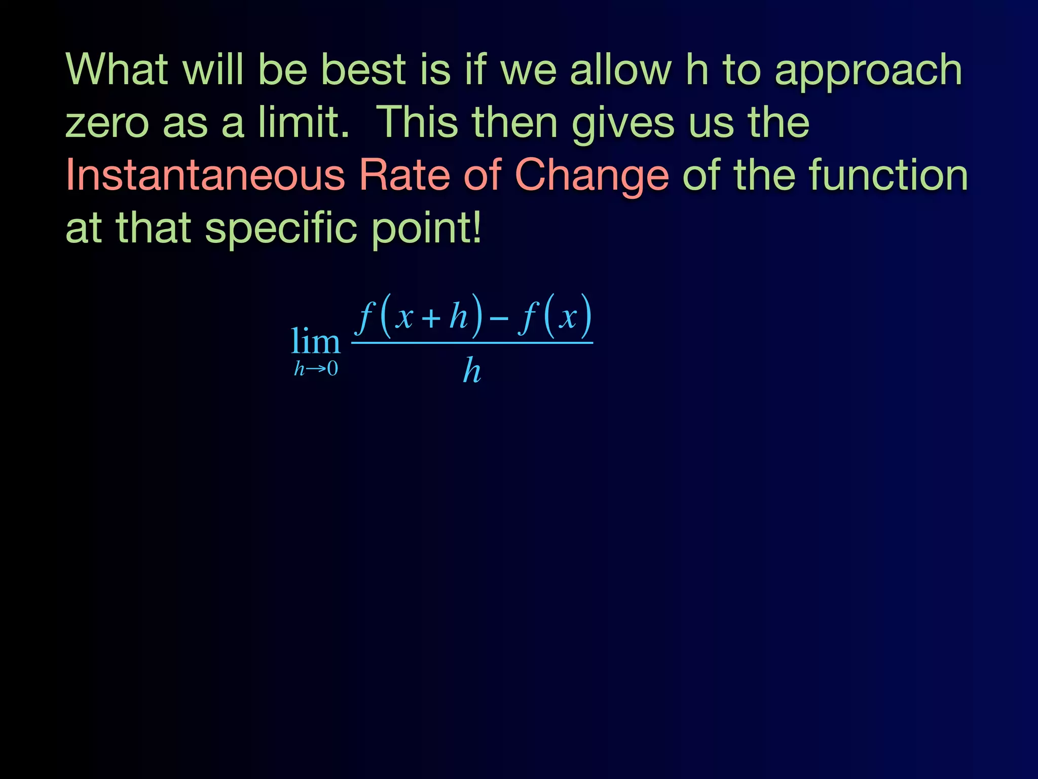 What will be best is if we allow h to approach
zero as a limit. This then gives us the
Instantaneous Rate of Change of the function
at that speciﬁc point!
               f ( x + h) − f ( x)
           lim
           h→0          h
 