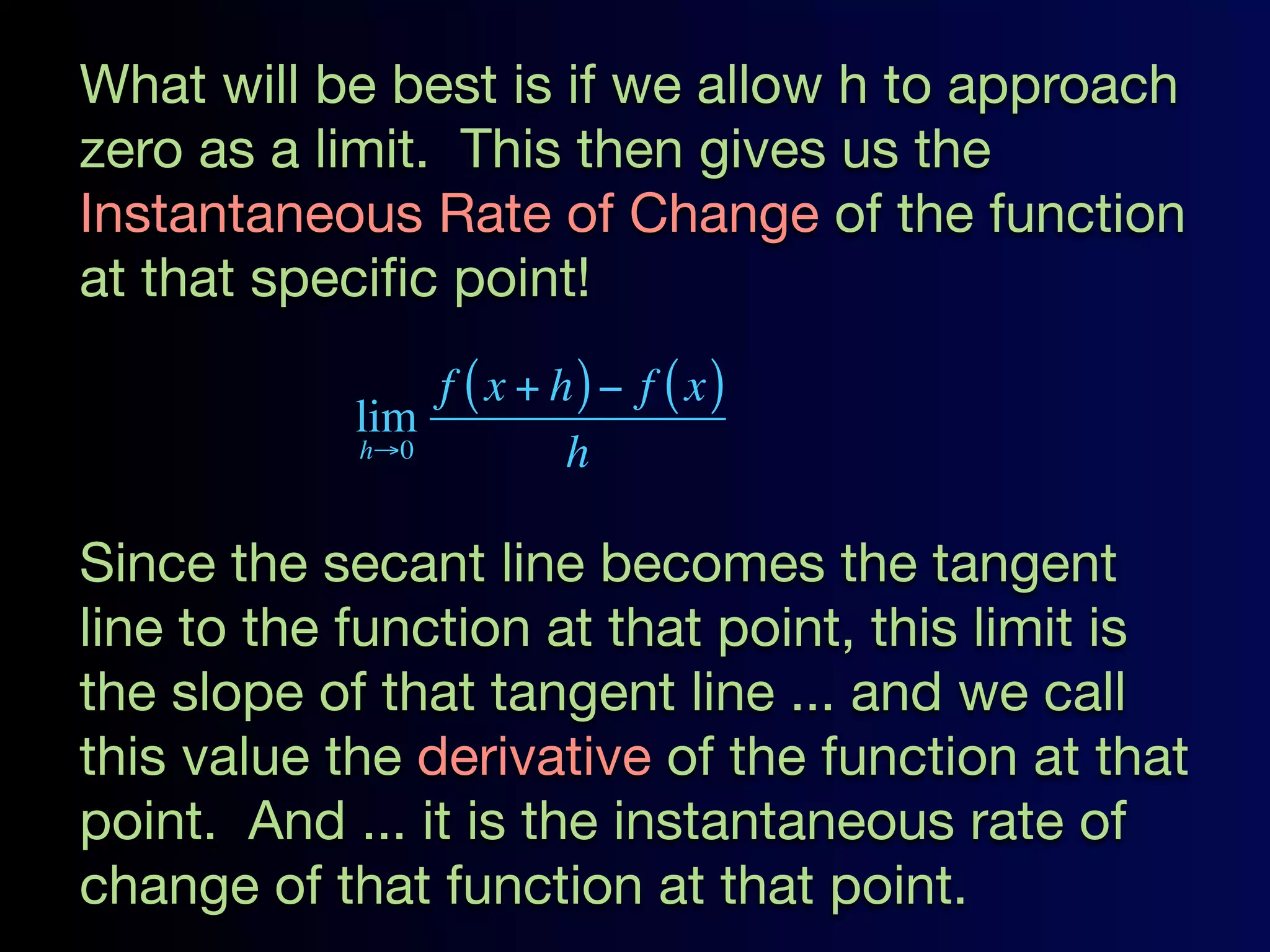 What will be best is if we allow h to approach
zero as a limit. This then gives us the
Instantaneous Rate of Change of the function
at that speciﬁc point!
                f ( x + h) − f ( x)
            lim
            h→0          h

Since the secant line becomes the tangent
line to the function at that point, this limit is
the slope of that tangent line ... and we call
this value the derivative of the function at that
point. And ... it is the instantaneous rate of
change of that function at that point.
 