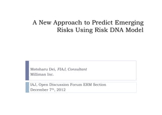 A New Approach to Predict Emerging
        Risks Using Risk DNA Model




Motoharu Dei, FIAJ, Consultant
Milliman Inc.

IAJ, Open Discussion Forum ERM Section
December 7th, 2012
 