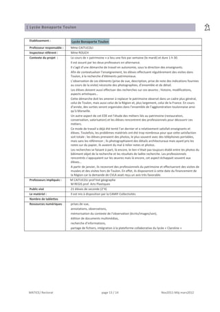 | Lycée Bonaparte Toulon


 Etablissement :            Lycée Bonaparte Toulon
 Professeur responsable :   Mme CAITUCOLI
 Inspecteur référent :      Mme ROUCH
 Contexte du projet :       Le cours de « patrimoine » a lieu une fois par semaine (le mardi) et dure 1 h 30.
                            Il est assuré par les deux professeurs en alternance.
                            Il s’agit d’une démarche de travail en autonomie, sous la direction des enseignants.
                            Afin de contextualiser l’enseignement, les élèves effectuent régulièrement des visites dans
                            Toulon, à la recherche d’éléments patrimoniaux.
                            L’observation de ces éléments (prise de vue, description, prise de note des indications fournies
                            au cours de la visite) nécessite des photographies, d’ensemble et de détail.
                            Les élèves doivent aussi effectuer des recherches sur ces œuvres ; histoire, modifications,
                            aspects artistiques…
                            Cette démarche doit les amener à replacer le patrimoine observé dans un cadre plus général,
                            celui de Toulon, mais aussi celui de la Région et, plus largement, celui de la France. En cours
                            d’année, des sorties seront organisées dans l’ensemble de l’agglomération toulonnaise ainsi
                            qu’à Marseille.
                            Un autre aspect de cet EDE est l’étude des métiers liés au patrimoine (restauration,
                            conservation, valorisation) et les élèves rencontrent des professionnels pour découvrir ces
                            métiers.
                            Ce mode de travail a déjà été tenté l’an dernier et a relativement satisfait enseignants et
                            élèves. Toutefois, les problèmes matériels ont été trop nombreux pour que cette satisfaction
                            soit totale : les élèves prenaient des photos, le plus souvent avec des téléphones portables,
                            mais sans les référencer ; ils photographiaient des détails architecturaux mais ayant pris les
                            notes sur du papier, ils avaient du mal à relier notes et photos.
                            Les recherches se faisant à part, là encore, le lien n’était pas toujours établi entre les photos du
                            bâtiment objet de la recherche et les résultats de ladite recherche. Les professionnels
                            rencontrés s’appuyaient sur les œuvres mais là encore, cet aspect échappait souvent aux
                            élèves…
                            A partir de janvier, ils recevront des professionnels du patrimoine et effectueront des visites de
                            musées et des visites hors de Toulon. En effet, ils disposeront à cette date du financement de
                            la Région car la demande de CVLA avait reçu un avis très favorable.
 Professeurs impliqués :    M CAITUCOLI prof hist géographe
                            M REGIS prof. Arts Plastiques
 Public visé                21 élèves de seconde (2°4)
 Le matériel :              Il est mis à disposition par la CAMIF Collectivités
 Nombre de tablettes
 Ressources numériques      prises de vue,
                            annotations, observations,
                            mémorisation du contexte de l’observation (écrits/images/son),
                            édition de documents multimédias,
                            recherche d’informations,
                            partage de fichiers, intégration à la plateforme collaborative du lycée « Claroline »




 MATICE/ Rectorat                                   page 13 / 14                                  Nov2011-Màj mars2012
 