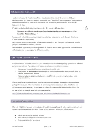 1|Présentation du dispositif


  Madame le Recteur de l’académie de Nice a décidé de conduire, à partir de la rentrée 2011 , une
 expérimentation sur l’usage des tablettes numériques afin d’apprécier la pertinence de ces nouveaux outils.
 Cette expérimentation est conduite en partenariat avec le ministère, les collectivités et le CRDP de
 l’académie de Nice.
 L’expérimentation doit notamment permettre de répondre à la question :
        Comment les tablettes numériques font-elles évoluer l’accès aux ressources et les
        modalités d’apprentissage ?
 Nous avons la volonté de conduire une expérimentation qui se caractérise par la diversité des champs
 d’application et des outils utilisés.
 Les champs d’application distinguent différentes disciplines (EPS, arts Plastiques..) d’une classe, ou d’un
 groupe d’élèves à besoin éducatif particulier…
 La diversité des applications concerne également les produits utilisés afin d’apprécier très concrètement les
 difficultés de mise en œuvre pour les différents modèles.



2|Le suivi de l’expérimentation


 L’expérimentation est pilotée par le CTICE, qui prend appui sur un comité de pilotage qui réunit les différents
 partenaires et acteurs. Plus précisément le suivi de cette expérimentation repose sur :
          Le suivi pour chaque établissement par un inspecteur référent ;
          Une volonté de mutualiser les observations, les difficultés rencontrées et les solutions mises en
          œuvre, les modalités de suivi ;
          La concertation et la communication entre les différents partenaires impliqués dans cette
          expérimentation.

 Dans le cadre de cet objectif une plate forme de travail collaboratif a été mise en place, elle permet de
 partager les ressources et les informations, de communiquer entre les acteurs. Cette plate forme est
 accessible au travers l’adresse : http://www.ac-nice.fr/services.matice/agora-project/agora12/
 Un wiki est mis en place par le CRDP accessible à l’adresse :
 http://www.media-crdp.net/tablettes/new_wiki/accueil/index.php?page=Accueil



| les pistes d’observation


 Elles ont été définies lors des réunions du comité académique de pilotage de cette expérimentation, il est
 apparu souhaitable de choisir des pistes d’observation communes, autour des thèmes suivants :


          l’accès aux ressources, lisibilité, mobilité ;
          l’acquisition de compétences en référence au socle ;
          l’individualisation des formations.



 MATICE/ Rectorat                                  page 2 / 14                             Nov2011-Màj mars2012
 