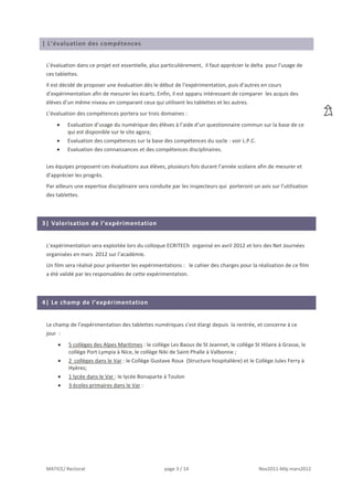 | L’évaluation des compétences


 L’évaluation dans ce projet est essentielle, plus particulièrement, il faut apprécier le delta pour l’usage de
 ces tablettes.
 Il est décidé de proposer une évaluation dès le début de l’expérimentation, puis d’autres en cours
 d’expérimentation afin de mesurer les écarts. Enfin, il est apparu intéressant de comparer les acquis des
 élèves d’un même niveau en comparant ceux qui utilisent les tablettes et les autres.
 L’évaluation des compétences portera sur trois domaines :
          Evaluation d’usage du numérique des élèves à l’aide d’un questionnaire commun sur la base de ce
          qui est disponible sur le site agora;
          Evaluation des compétences sur la base des compétences du socle : voir L.P.C.
          Evaluation des connaissances et des compétences disciplinaires.

 Les équipes proposent ces évaluations aux élèves, plusieurs fois durant l’année scolaire afin de mesurer et
 d’apprécier les progrès.
 Par ailleurs une expertise disciplinaire sera conduite par les inspecteurs qui porteront un avis sur l’utilisation
 des tablettes.



3| Valorisation de l’expérimentation


 L’expérimentation sera exploitée lors du colloque ECRITECh organisé en avril 2012 et lors des Net Journées
 organisées en mars 2012 sur l’académie.
 Un film sera réalisé pour présenter les expérimentations : le cahier des charges pour la réalisation de ce film
 a été validé par les responsables de cette expérimentation.



4| Le champ de l’expérimentation


 Le champ de l’expérimentation des tablettes numériques s’est élargi depuis la rentrée, et concerne à ce
 jour :
          5 collèges des Alpes Maritimes : le collège Les Baous de St Jeannet, le collège St Hilaire à Grasse, le
          collège Port Lympia à Nice, le collège Niki de Saint Phalle à Valbonne ;
          2 collèges dans le Var : le Collège Gustave Roux (Structure hospitalière) et le Collège Jules Ferry à
          Hyères;
          1 lycée dans le Var : le lycée Bonaparte à Toulon
          3 écoles primaires dans le Var :




 MATICE/ Rectorat                                   page 3 / 14                              Nov2011-Màj mars2012
 
