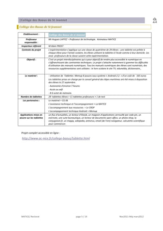 |Collège des Baous de St Jeannet

Collège des Baous de St Jeannet

   Etablissement :        Collège des Baous de st Jeannet
     Professeur           Mr Hugues LAFFEZ – Professeur de technologie. Animateur MATICE
    responsable :
 Inspecteur référent      M Alain PROST
  Contexte du projet      L’expérimentation s’applique sur une classe de quatrième de 29 élèves : une tablette est prêtée à
                          chaque élève pour l’année scolaire, les élèves utilisent la tablette à l’école comme à leur domicile. Les
                          onze professeurs de la classe suivent cette expérimentation.
      Objectif :          C’est un projet interdisciplinaires qui a pour objectif de rendre plus accessible le numérique en
                          s’affranchissant des contraintes techniques. Le projet s’attache notamment à gommer les difficultés
                          d’utilisation des manuels numériques. Tous les manuels numériques des élèves sont numérisés, des
                          ressources supplémentaires sont utilisées : le livre scolaire le site TV, edumédia, dictionnaire.,

     Le matériel :        - Utilisation de Tablettes Memup 8 pouces sous système « Android 2.2. » d’un coût de 165 euros
                          Les tablettes prises en charge par le conseil général des Alpes maritimes ont été mises à disposition
                          des élèves le 27 septembre.
                          - Autonomie d'environ 7 heures
                          - Accès au wifi
                          - 8 G octet de mémoire.
 Nombre de tablettes      29 tablettes élèves + 11 tablettes professeurs + 1 de test
   Les partenaires :      Le matériel = CG 06
                          L’assistance technique et l’accompagnement = La MATICE
                          L’accompagnement aux ressources = Le CRDP
                          L'accompagnement technique Android = Memup
Applications mises en     un flux d’actualités, un lecteur d’Ebook, un magasin d’applications verrouillé par code pin, un
œuvre sur les tablettes   evernote, une suite bureautique, un lecteur de documents open office, un photo-shop, la
                          conjugaison.fr, un mappy, wikipedia, antivirus, email (de l'ent) navigateur, calculette scientifique
                          pour commencer.


 Projet complet accessible en ligne :

  http://www.ac-nice.fr/college-baous/tablette.html




 MATICE/ Rectorat                                     page 5 / 14                                   Nov2011-Màj mars2012
 