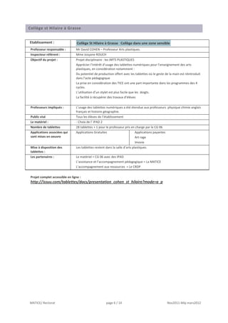 Collège st Hilaire à Grasse


Etablissement :                   Collège St Hilaire à Grasse Collège dans une zone sensible
 Professeur responsable :        Mr David COHEN – Professeur Arts plastiques.
 Inspecteur référent :           Mme Josyane ROUCH
 Objectif du projet :            Projet disciplinaire : les ARTS PLASTIQUES
                                 Apprécier l’intérêt d’usage des tablettes numériques pour l’enseignement des arts
                                 plastiques, en considération notamment :
                                 Du potentiel de production offert avec les tablettes où le geste de la main est réintroduit
                                 dans l’acte pédagogique
                                 La prise en considération des TICE ont une part importante dans les programmes des 4
                                 cycles.
                                 L’utilisation d’un stylet est plus facile que les doigts.
                                 La facilité à récupérer des travaux d’élèves

 Professeurs impliqués :         L’usage des tablettes numériques a été étendue aux professeurs physique chimie anglais
                                 français et histoire géographie.
 Public visé                     Tous les élèves de l’établissement
 Le matériel :                   - Choix de l’ IPAD 2
 Nombre de tablettes             28 tablettes + 1 pour le professeur pris en charge par le CG 06
 Applications associées qui      Applications Gratuites                       Applications payantes
 sont mises en oeuvre                                                         Art rage
                                                                              Imovie
 Mise à disposition des          Les tablettes restent dans la salle d’arts plastiques.
 tablettes :
 Les partenaires :               Le matériel = CG 06 avec des IPAD
                                 L’assistance et l’accompagnement pédagogique = La MATICE
                                 L’accompagnement aux ressources = Le CRDP


 Projet complet accessible en ligne :
 http://issuu.com/tablettes/docs/presentation_cohen_st_hilaire?mode=a_p




MATICE/ Rectorat                                       page 6 / 14                                    Nov2011-Màj mars2012
 