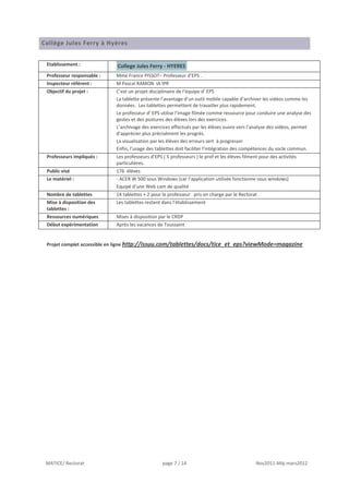Collège Jules Ferry à Hyères


 Etablissement :            College Jules Ferry - HYERES
 Professeur responsable :   Mme France PISSOT– Professeur d’EPS .
 Inspecteur référent :      M Pascal RAMON IA IPR
 Objectif du projet :       C’est un projet disciplinaire de l’équipe d’ EPS
                            La tablette présente l’avantage d’un outil mobile capable d’archiver les vidéos comme les
                            données. Les tablettes permettent de travailler plus rapidement.
                            Le professeur d’ EPS utilise l’image filmée comme ressource pour conduire une analyse des
                            gestes et des postures des élèves lors des exercices.
                            L’archivage des exercices effectués par les élèves ouvre vers l’analyse des vidéos, permet
                            d’apprécier plus précisément les progrès.
                            La visualisation par les élèves des erreurs sert à progresser
                            Enfin, l’usage des tablettes doit faciliter l’intégration des compétences du socle commun.
 Professeurs impliqués :    Les professeurs d’EPS ( 5 professeurs ) le prof et les élèves filment pour des activités
                            particulières.
 Public visé                176 élèves
 Le matériel :              - ACER W 500 sous Windows (car l’application utilisée fonctionne sous windows)
                            Equipé d’une Web cam de qualité
 Nombre de tablettes        14 tablettes + 2 pour le professeur pris en charge par le Rectorat
 Mise à disposition des     Les tablettes restent dans l’établissement
 tablettes :
 Ressources numériques      Mises à disposition par le CRDP
 Début expérimentation      Après les vacances de Toussaint


 Projet complet accessible en ligne http://issuu.com/tablettes/docs/tice_et_eps?viewMode=magazine




 MATICE/ Rectorat                                 page 7 / 14                                   Nov2011-Màj mars2012
 