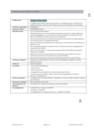 | Collège Gustave ROUX à HYERES



 Etablissement :            College G. ROUX HYERES
                            Le collège Gustave ROUX comporte trois structures : un collège ordinaire, une SEGPA et un
                            collège des hôpitaux, c’est dans cette dernière structure que les tablettes seront déployées
 Professeur responsable :   Mr DANNEELS
 Inspecteur référent :      M QUINCHON IEN ASH
 Objectif du projet :       C’est un projet Interdisciplinaire :
                            Cette expérimentation concerne des enfants hospitalisés en fauteuil, il s’agit d’améliorer la
                            continuité pédagogique, la communication et l’accès aux ressources numériques pour des
                            élèves en situation de handicap qui peuvent être hospitalisés.
                            Ouvrir la possibilité d’accès au cartable numérique pour certains élèves à mobilité réduite qui
                            ne peuvent pas porter ou manipuler de manuels.
                            Assurer la continuité des enseignements en réduisant les contraintes des cours hachés par les
                            séances de soins.
                            Offrir la possibilité d’agrandir à souhait le cahier de l’élève, les documents photographiés et
                            conservés dans la tablette
                            Pour les cours de langues : un document numérisé peut être lu dans différentes langues et
                            l’élève peut s’enregistrer.
                            Elargir la forme et le nombre de supports de communication pour améliorer l’accès aux
                            informations et aux ressources en prenant en compte le handicap.
                            Assurer la communication en direct avec la classe notamment par Visio pour le Travaux
 Professeurs impliqués :    Professeurs de mathématiques, de français, d’histoire géographie, d’anglais, de sciences
                            physiques et de SVT
 Public visé                enfants hospitalisés
 Le matériel :              - écran capacitif de préférence
                            - 10 pouces mini
                            - Web cam de qualité
                            - compatibilité avec des logiciels (ex : maths en poche, word, office…)
                            - liste des manuels numériques : Maths, Français, Histoire Géographie, SVT, Sciences
                            Physiques, Technologie, LV1
 Nombre de tablettes        12 tablettes avec leur housse (8 élèves + 3 professeurs + 1 tuteur un élève à G Roux) financées
                            par le ministère
 Ressources numériques      Mises à disposition par le CRDP
 Mise à disposition des     Les tablettes sont à disposition des élèves chez eux ou à l’hôpital.
 tablettes :
 Accompagnement             Le matériel pris en charge par la MATICE
                            L’assistance = La MATICE
                            L’accompagnement à l’usage des ressources = La MATICE et le CRDP




 MATICE/ Rectorat                                   page 8 / 14                                    Nov2011-Màj mars2012
 