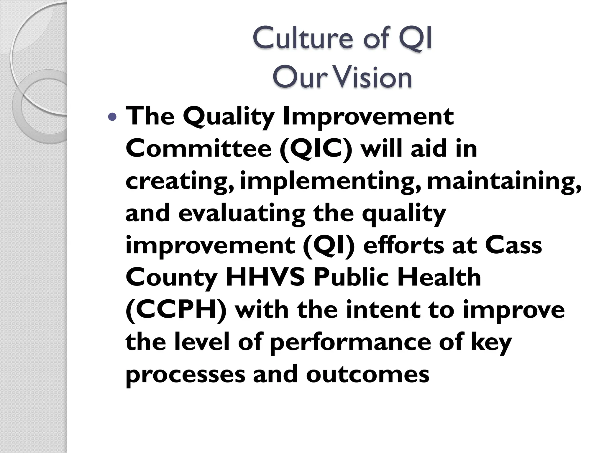 Culture of QI
OurVision
 The Quality Improvement
Committee (QIC) will aid in
creating, implementing, maintaining,
and evaluating the quality
improvement (QI) efforts at Cass
County HHVS Public Health
(CCPH) with the intent to improve
the level of performance of key
processes and outcomes
 