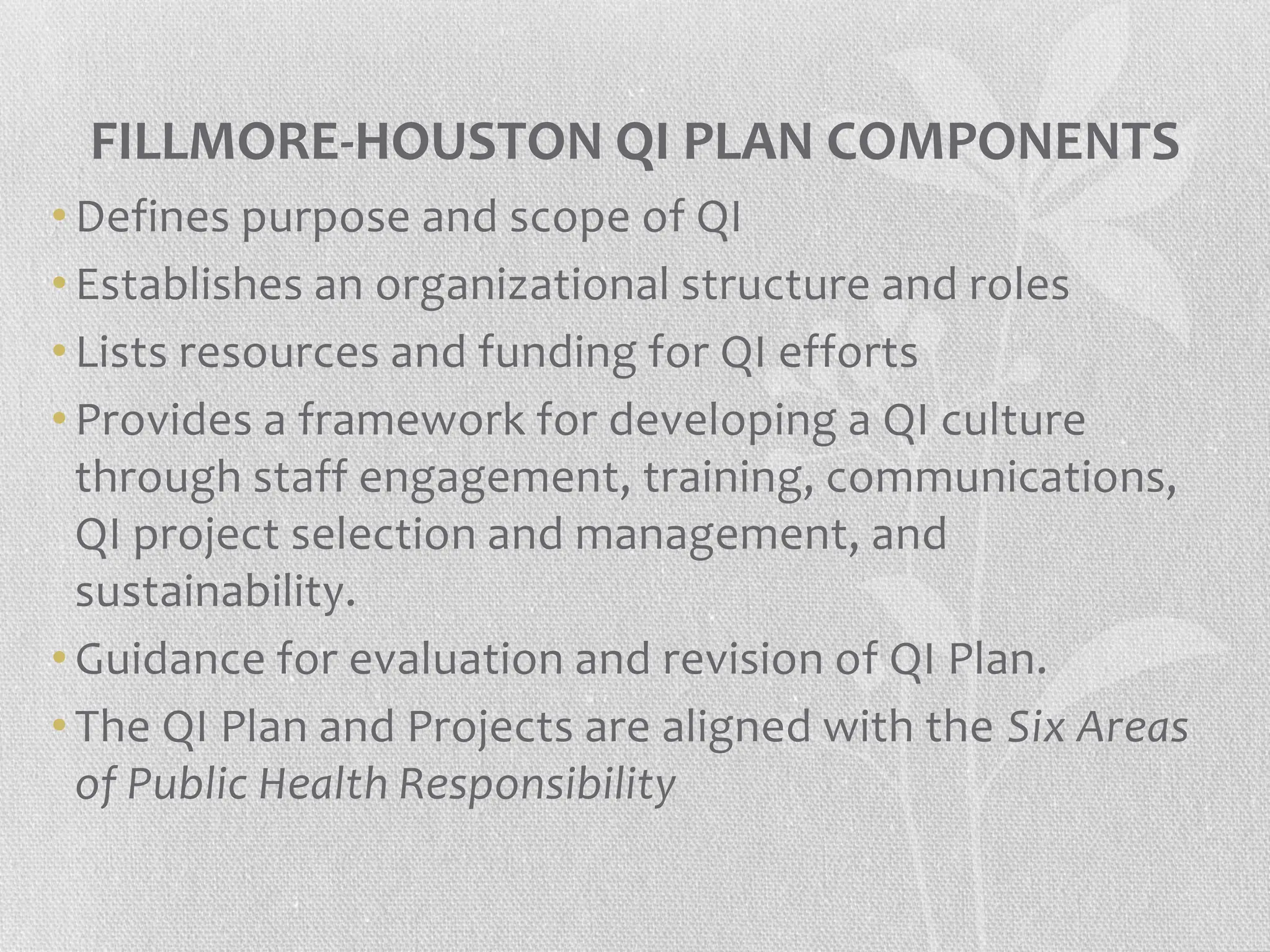 FILLMORE-HOUSTON QI PLAN COMPONENTS
• Defines purpose and scope of QI
• Establishes an organizational structure and roles
• Lists resources and funding for QI efforts
• Provides a framework for developing a QI culture
through staff engagement, training, communications,
QI project selection and management, and
sustainability.
• Guidance for evaluation and revision of QI Plan.
• The QI Plan and Projects are aligned with the Six Areas
of Public Health Responsibility
 