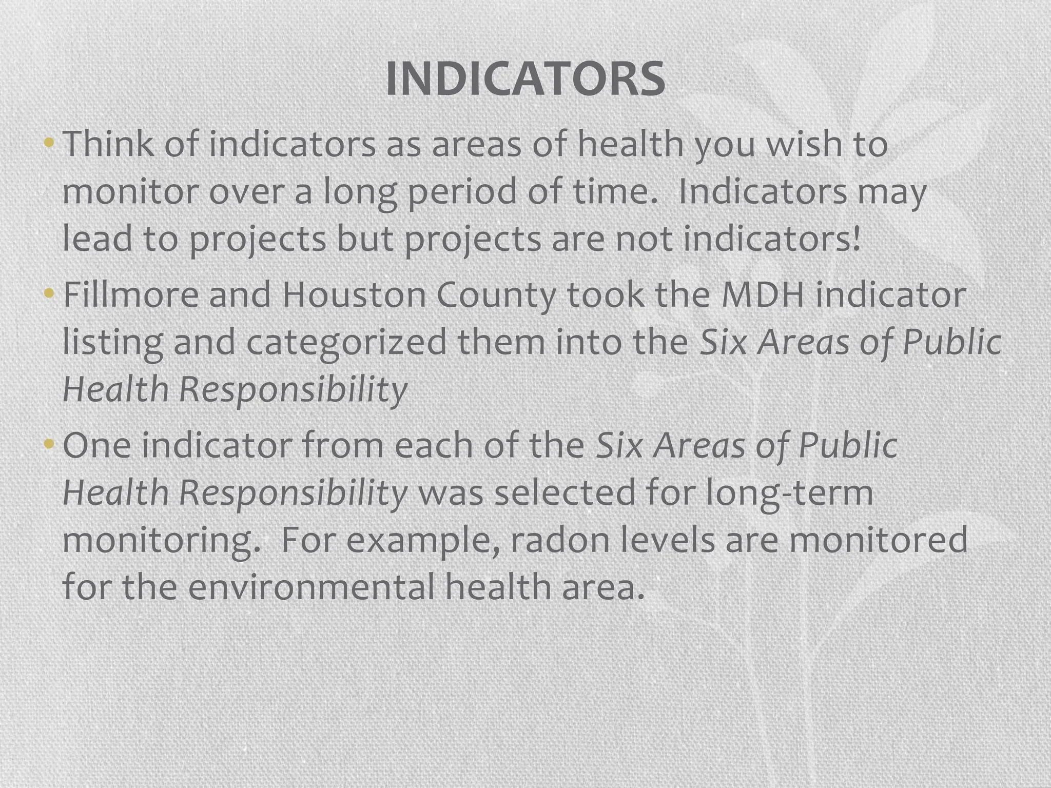 INDICATORS
• Think of indicators as areas of health you wish to
monitor over a long period of time. Indicators may
lead to projects but projects are not indicators!
• Fillmore and Houston County took the MDH indicator
listing and categorized them into the Six Areas of Public
Health Responsibility
• One indicator from each of the Six Areas of Public
Health Responsibility was selected for long-term
monitoring. For example, radon levels are monitored
for the environmental health area.
 