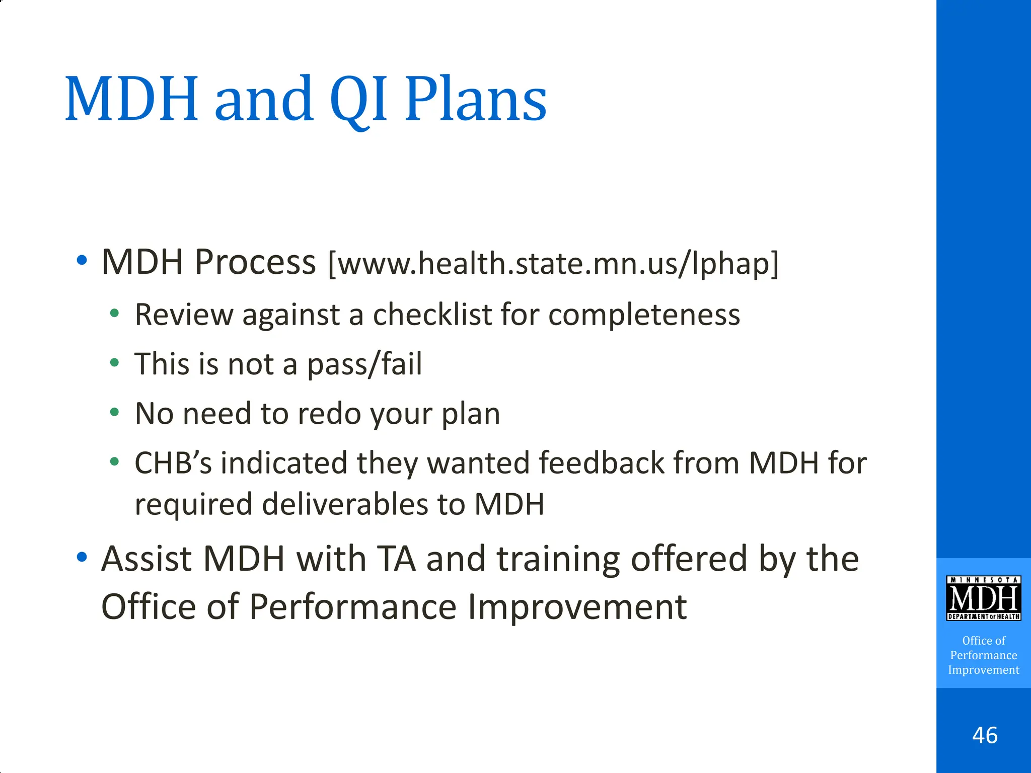 Office of
Performance
Improvement
MDH and QI Plans
• MDH Process [www.health.state.mn.us/lphap]
• Review against a checklist for completeness
• This is not a pass/fail
• No need to redo your plan
• CHB’s indicated they wanted feedback from MDH for
required deliverables to MDH
• Assist MDH with TA and training offered by the
Office of Performance Improvement
46
 