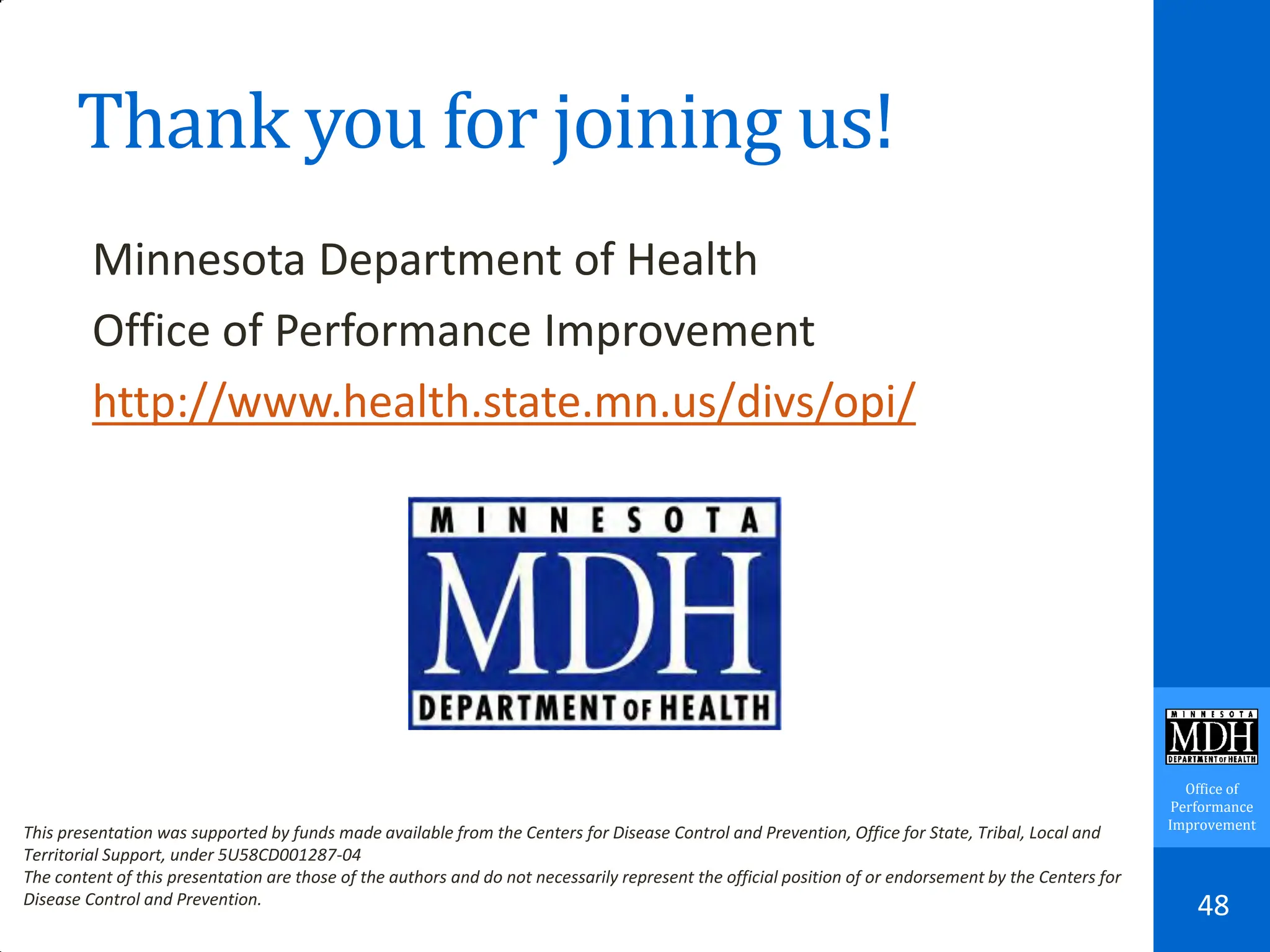 Office of
Performance
Improvement
Thank you for joining us!
Minnesota Department of Health
Office of Performance Improvement
http://www.health.state.mn.us/divs/opi/
48
This presentation was supported by funds made available from the Centers for Disease Control and Prevention, Office for State, Tribal, Local and
Territorial Support, under 5U58CD001287-04
The content of this presentation are those of the authors and do not necessarily represent the official position of or endorsement by the Centers for
Disease Control and Prevention.
 