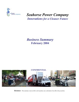 Seahorse Power Company
                            Innovations for a Cleaner Future




                           Business Summary
                                    February 2004
In 2004, Seahorse Power nabbed top honors—and $20,000—in Babson
College's graduate business plan competition for its concept of selling a
solar-powered trash compactor to businesses and governments.
BusinessWeek.com's Kerry Miller checked in with founder James Poss three
and a half years later to take a peek at his original business plan and see
how it compares with Seahorse Power today—now 18 employees strong,
with $3 million in revenues. Poss also offered advice for how aspiring
entrepreneurs can write a winning business plan of their own.

Flip through this PDF to see a complete annotated version of Seahorse
Power's award-winning business plan.

                                    CONFIDENTIAL




Disclaimer: This summary is not an offer to sell securities, nor a solicitation of an offer to buy securities.
 