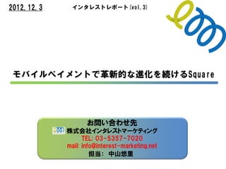 2012.12.3          インタレストレポート(vol.3)




 モバイルペイメントで革新的な進化を続けるSquare




                        お問い合わせ先
                 株式会社インタレストマーケティング
                       TEL: 03-5357-7020
       http://www.interest-marketing.net
                 mail: info@interest-marketing.net
 