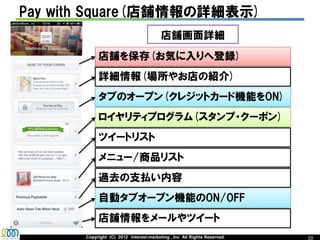 Pay with Square(店舗情報の詳細表示)
                                         店舗画面詳細
            店舗を保存(お気に入りへ登録)
            詳細情報(場所やお店の紹介)
            タブのオープン(クレジットカード機能をON)
            ロイヤリティプログラム(スタンプ・クーポン)
            ツイートリスト
            メニュー/商品リスト
            過去の支払い内容
            自動タブオープン機能のON/OFF
            店舗情報をメールやツイート
       Copyright (C) 2012 interest-marketing , Inc All Rights Reserved.   10
 