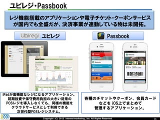 ユビレジ・Passbook
  レジ機能搭載のアプリケーションや電子チケット・クーポンサービス
   が国内でも全盛だが、決済事業が連動している物は未開拓。

            ユビレジ                                                       Passbook




iPadが高機能なレジになるアプリケーション。
   初期投資や保守費用負担の大きい従来の                             各種のチケットやクーポン、会員カード
  POSレジを導入しなくても、同様の機能を                                などを iOS上でまとめて
     クラウドサービスとして利用できる                                管理するアプリケーション。
       次世代型POSレジシステム。
            Copyright (C) 2012 interest-marketing , Inc All Rights Reserved.      16
 