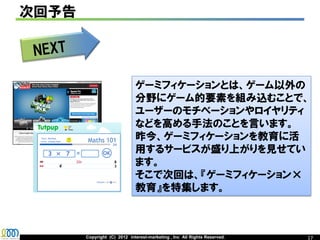 次回予告




                             ゲーミフィケーションとは、ゲーム以外の
                             分野にゲーム的要素を組み込むことで、
                             ユーザーのモチベーションやロイヤリティ
                             などを高める手法のことを言います。
                             昨今、ゲーミフィケーションを教育に活
                             用するサービスが盛り上がりを見せてい
                             ます。
                             そこで次回は、『ゲーミフィケーション×
                             教育』を特集します。



       Copyright (C) 2012 interest-marketing , Inc All Rights Reserved.   17
 
