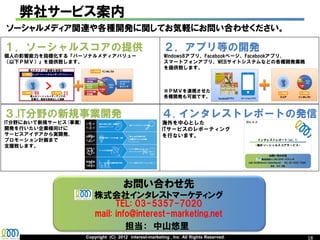 弊社サービス案内
ソーシャルメディア関連や各種開発に関してお気軽にお問い合わせください。

１．ソーシャルスコアの提供                                           ２．アプリ等の開発
個人の影響能力を指標化する『パーソナルメディアバリュー                             Windows8アプリ、Facebookページ、Facebookアプリ、
（以下ＰＭＶ）』を提供致します。                                        スマートフォンアプリ、WEBサイトシステムなどの各種開発業務
                                                        を提供致します。



                                                        ※ＰＭＶを連携させた
                                                        各種開発も可能です。



３.IT分野の新規事業開発                                          ４. インタレストレポートの発信
IT分野において新規サービス(事業)                                     海外を中心とした
開発を行いたい企業様向けに                                          ITサービスのレポーティング
サービスアイデアから実開発、                                         を行ないます。
プロモーション計画まで
支援致します。




                                      お問い合わせ先
                     株式会社インタレストマーケティング
                           TEL: 03-5357-7020
           http://www.interest-marketing.net
                     mail: info@interest-marketing.net
                     Copyright (C) 2012 interest-marketing , Inc All Rights Reserved.          18
 