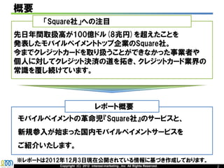 概要
     「Square社」への注目
先日年間取扱高が100億ドル(8000億円)を超えたことを
発表したモバイルペイメントトップ企業のSquare社。
今までクレジットカードを取り扱うことができなかった事業者や
個人に対してクレジット決済の道を拓き、クレジットカード業界の
常識を覆し続けています。



                               レポート概要
モバイルペイメントの革命児『Square社』のサービスと、
新規参入が始まった国内モバイルペイメントサービスを
ご紹介いたします。
※レポートは2012年12月3日現在公開されている情報に基づき作成しております。
         Copyright (C) 2012 interest-marketing , Inc All Rights Reserved.   2
 
