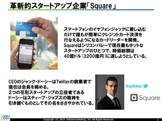 革新的スタートアップ企業「Square」


                            スマートフォンのイヤフォンジャックに差し込む
                            だけで誰もが簡単にクレジットカード決済を
                            行なえるようになるカードリーダーを開発。
                            Squareはシリコンバレーで現在最もホットな
                            スタートアップのひとつで、時価総額は
                            40億ドル(3200億円）に達しようとしている。




CEOのジャック・ドーシーはTwitterの創業者で
現在は会長を務める。
２つの花形スタートアップの立役者である
ドーシーはスティーブ・ジョブズの精神を
引き継ぐものとしてその名をささやかれている。


          Copyright (C) 2012 interest-marketing , Inc All Rights Reserved.   4
 