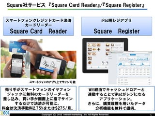 Square社サービス 『Square Card Reader』/『Square Register』

 スマートフォンクレジットカード決済                                                   iPad用レジアプリ
      カードリーダー
  Square Card      Reader                                     Square            Register




         スマートフォンのアプリ上でサイン可能

 売り手がスマートフォンのイヤフォン                                      Wifi経由でキャッシュドロアーと
  ジャックに無料のカードリーダーを                                      連動することでiPadがレジになる
差し込み、買い手が画面上に指でサイン                                           アプリケーション。
    するだけで決済が可能に。                                        さらに、購買履歴を用いたデータ
料金は決済手数料2.75%または$275/月。                                     分析機能も無料で提供。
             Copyright (C) 2012 interest-marketing , Inc All Rights Reserved.              5
 