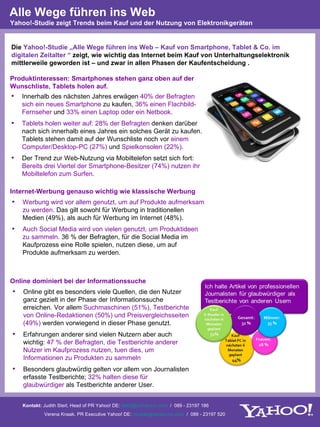 Alle Wege führen ins Web
Yahoo!-Studie zeigt Trends beim Kauf und der Nutzung von Elektronikgeräten


Die Yahoo!-Studie „Alle Wege führen ins Web – Kauf von Smartphone, Tablet & Co. im
digitalen Zeitalter “ zeigt, wie wichtig das Internet beim Kauf von Unterhaltungselektronik
mittlerweile geworden ist – und zwar in allen Phasen der Kaufentscheidung .

Produktinteressen: Smartphones stehen ganz oben auf der
Wunschliste, Tablets holen auf.
•   Innerhalb des nächsten Jahres erwägen 40% der Befragten
    sich ein neues Smartphone zu kaufen, 36% einen Flachbild-
    Fernseher und 33% einen Laptop oder ein Netbook.
•   Tablets holen weiter auf: 28% der Befragten denken darüber
    nach sich innerhalb eines Jahres ein solches Gerät zu kaufen.
    Tablets stehen damit auf der Wunschliste noch vor einem
    Computer/Desktop-PC (27%) und Spielkonsolen (22%).
•   Der Trend zur Web-Nutzung via Mobiltelefon setzt sich fort:
    Bereits drei Viertel der Smartphone-Besitzer (74%) nutzen ihr
    Mobiltelefon zum Surfen.

Internet-Werbung genauso wichtig wie klassische Werbung
•   Werbung wird vor allem genutzt, um auf Produkte aufmerksam
    zu werden. Das gilt sowohl für Werbung in traditionellen
    Medien (49%), als auch für Werbung im Internet (48%).
•   Auch Social Media wird von vielen genutzt, um Produktideen
    zu sammeln. 36 % der Befragten, für die Social Media im
    Kaufprozess eine Rolle spielen, nutzen diese, um auf
    Produkte aufmerksam zu werden.



Online dominiert bei der Informationssuche
•   Online gibt es besonders viele Quellen, die den Nutzer
    ganz gezielt in der Phase der Informationssuche
    erreichen. Vor allem Suchmaschinen (51%), Testberichte
    von Online-Redaktionen (50%) und Preisvergleichsseiten
    (49%) werden vorwiegend in dieser Phase genutzt.
•   Erfahrungen anderer sind vielen Nutzern aber auch
    wichtig: 47 % der Befragten, die Testberichte anderer
    Nutzer im Kaufprozess nutzen, tuen dies, um
    Informationen zu Produkten zu sammeln
•   Besonders glaubwürdig gelten vor allem von Journalisten
    erfasste Testberichte; 32% halten diese für
    glaubwürdiger als Testberichte anderer User.


    Kontakt: Judith Sterl, Head of PR Yahoo! DE: sterlj@yahoo-inc.com / 089 - 23197 186
             Verena Knaak, PR Executive Yahoo! DE: vknaak@yahoo-inc.com / 089 - 23197 520
 