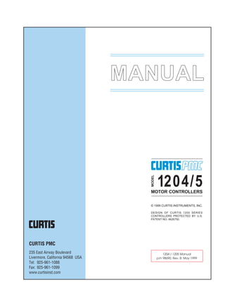 MANUAL
© 1999 CURTIS INSTRUMENTS, INC.
DESIGN OF CURTIS 1200 SERIES
CONTROLLERS PROTECTED BY U.S.
PATENT NO. 4626750.
MODEL
1204/5MOTOR CONTROLLERS
CURTIS PMC
235 East Airway Boulevard
Livermore, California 94568 USA
Tel: 925-961-1088
Fax: 925-961-1099
www.curtisinst.com
1204 / 1205 Manual
p/n 98690, Rev. B: May 1999
 