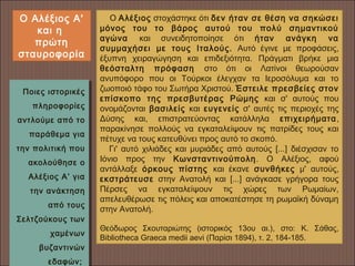 Ποιες ιστορικές
πληροφορίες
αντλούμε από το
παράθεμα για
την πολιτική που
ακολούθησε ο
Αλέξιος Α’ για
την ανάκτηση
από τους
Σελτζούκους των
χαμένων
βυζαντινών
εδαφών;
Ποιες ιστορικές
πληροφορίες
αντλούμε από το
παράθεμα για
την πολιτική που
ακολούθησε ο
Αλέξιος Α’ για
την ανάκτηση
από τους
Σελτζούκους των
χαμένων
βυζαντινών
εδαφών;
    Ο Αλέξιος στοχάστηκε ότι δεν ήταν σε θέση να σηκώσει
μόνος του το βάρος αυτού του πολύ σημαντικού
αγώνα και συνειδητοποίησε ότι ήταν ανάγκη να
συμμαχήσει με τους Ιταλούς. Αυτό έγινε με προφάσεις,
έξυπνη χειραγώγηση και επιδεξιότητα. Πράγματι βρήκε μια
θεόσταλτη πρόφαση στο ότι οι Λατίνοι θεωρούσαν
ανυπόφορο που οι Τούρκοι έλεγχαν τα Ιεροσόλυμα και το
ζωοποιό τάφο του Σωτήρα Χριστού. Έστειλε πρεσβείες στον
επίσκοπο της πρεσβυτέρας Ρώμης και σ' αυτούς που
ονομάζονται βασιλείς και ευγενείς σ' αυτές τις περιοχές της
Δύσης και, επιστρατεύοντας κατάλληλα επιχειρήματα,
παρακίνησε πολλούς να εγκαταλείψουν τις πατρίδες τους και
πέτυχε να τους κατευθύνει προς αυτό το σκοπό.
    Γι' αυτό χιλιάδες και μυριάδες από αυτούς [...] διέσχισαν το
Ιόνιο προς την Κωνσταντινούπολη. Ο Αλέξιος, αφού
αντάλλαξε όρκους πίστης και έκανε συνθήκες μ' αυτούς,
εκστράτευσε στην Ανατολή και [...] ανάγκασε γρήγορα τους
Πέρσες να εγκαταλείψουν τις χώρες των Ρωμαίων,
απελευθέρωσε τις πόλεις και αποκατέστησε τη ρωμαϊκή δύναμη
στην Ανατολή.
Θεόδωρος Σκουταριώτης (ιστορικός 13ου αι.), στο: Κ. Σάθας,
Bibliotheca Graeca medii aevi (Παρίσι 1894), τ. 2, 184-185.
Ο Αλέξιος Α'
και η
πρώτη
σταυροφορία
 