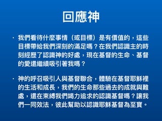 回應神
• 我們看待什什麼事情（或⽬目標）是有價值的，這些
⽬目標帶給我們深刻的滿⾜足嗎？在我們認識主的時
刻經歷了了認識神的好處，現在基督的⽣生命、基督
的愛還繼續吸引著我嗎？
• 神的呼召吸引⼈人與基督聯聯合，體驗在基督耶穌裡
的⽣生活和成長，我們的⽣生命那些過去的成就與難
處，還在束縛我們竭⼒力力追求的認識基督嗎？讓我
們⼀一同效法，彼此幫助以認識耶穌基督為⾄至寶。
 