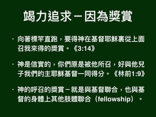竭⼒力力追求－因為獎賞
• 向著標竿直跑，要得神在基督耶穌裏從上⾯面
召我來來得的獎賞。《3:14》
• 神是信實的，你們原是被他所召，好與他兒
⼦子我們的主耶穌基督⼀一同得分。《林林前1:9》
• 神的呼召的獎賞－就是與基督聯聯合，也與基
督的⾝身體上其他肢體聯聯合（fellowship）。
 