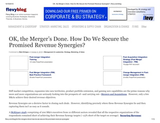 10/16/2019 OK, the Merger’s Done. How Do We Secure the Promised Revenue Synergies? | flevy.com/blog
flevy.com/blog/ok-the-mergers-done-how-do-we-secure-the-promised-revenue-synergies/ 1/12
evyblog
Flevy Blog is an online business magazine
covering Business Strategies, Business
Theories, & Business Stories.
MANAGEMENT &LEADERSHIP STRATEGY,MARKETING,SALES OPERATIONS&SUPPLYCHAIN ORGANIZATION&CHANGE IT/MIS Other
OK, the Merger’s Done. How Do We Secure the
Promised Revenue Synergies?
Contributed by Mark Bridges on October 8, 2019 in Management & Leadership, Strategy, Marketing, & Sales
Post-merger Integration
Training
131-slide PowerPoint presentation
Post Acquisition Integration
Strategy (Post Merger
Integration - PMI)
79-page PDF document
Post Merger Integration (PMI)
Best Practice Framework
28-slide PowerPoint presentation
Change Management in Post-
merger Integration (PMI)
24-slide PowerPoint presentation
Stiff market competition, expansion into new territories, product portfolio extension, and gaining new capabilities are the prime reasons why
more and more organizations are seriously looking into the prospects of—and carrying out—Mergers and Acquisitions. However, only a few
M&As achieve their desired revenue objectives.
Revenue Synergies are a decisive factor in closing such deals. However, identifying precisely where these Revenue Synergies lie and then
capturing them isn’t as easy as it sounds.
A McKinsey study comprising of 200 M&A executives from 10 different sectors revealed that all the respective organizations of the
respondents remained short of achieving their Revenue Synergy targets (~23% short of the target on average). Securing Revenue
 