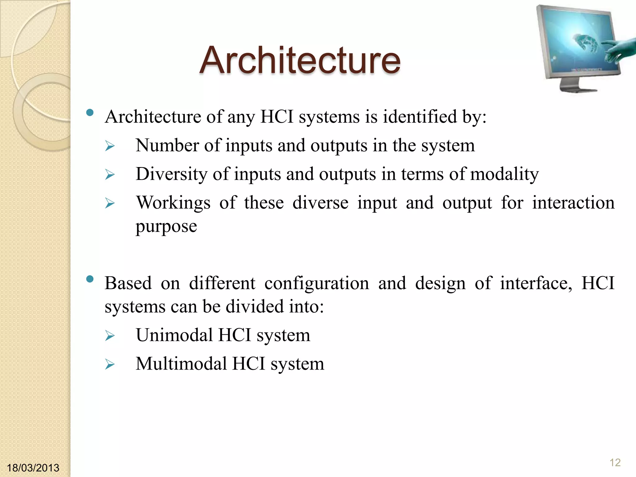 Architecture
• Architecture of any HCI systems is identified by:
 Number of inputs and outputs in the system
 Diversity of inputs and outputs in terms of modality
 Workings of these diverse input and output for interaction
purpose
• Based on different configuration and design of interface, HCI
systems can be divided into:
 Unimodal HCI system
 Multimodal HCI system
18/03/2013
12
 