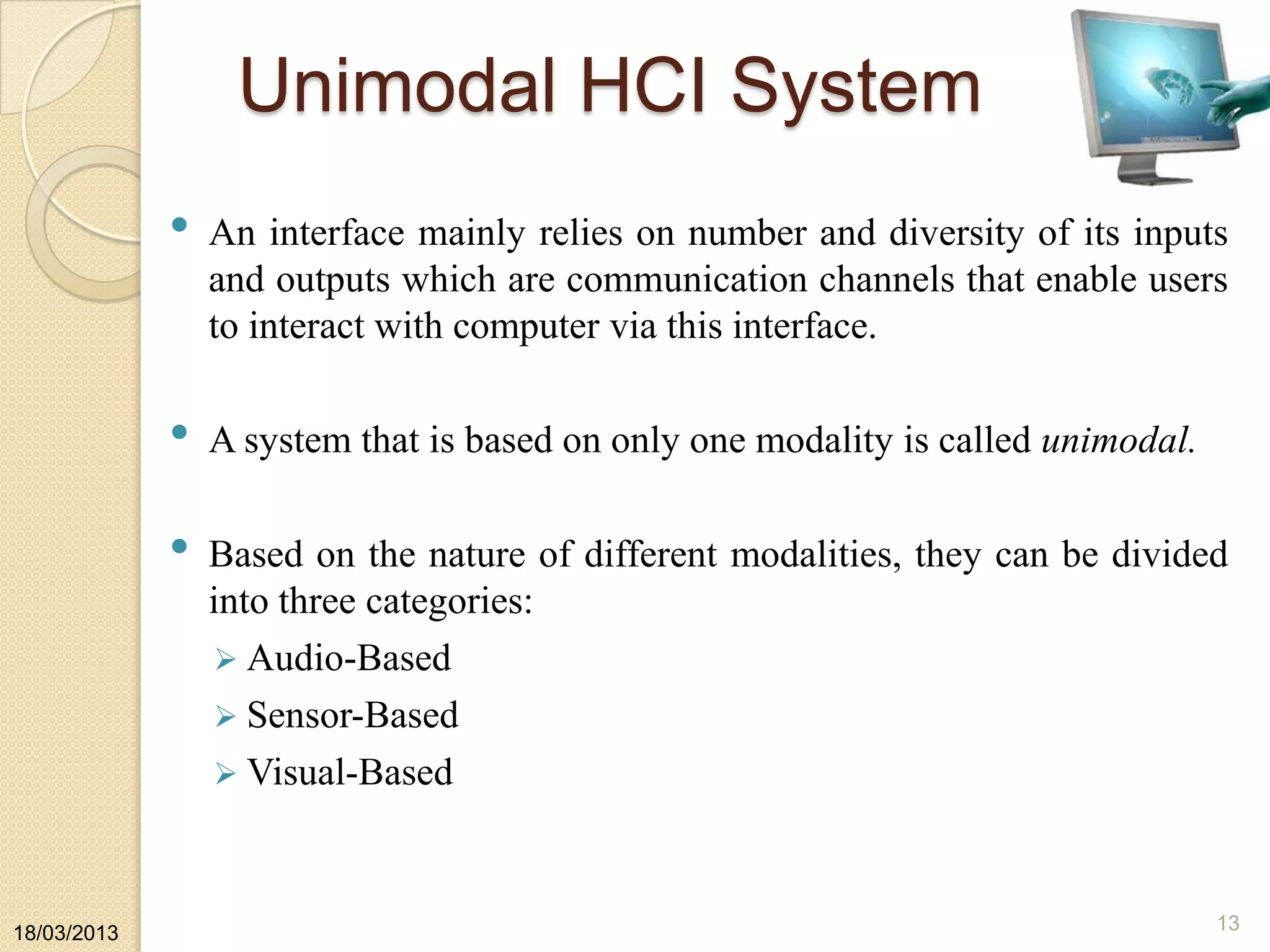 Unimodal HCI System
• An interface mainly relies on number and diversity of its inputs
and outputs which are communication channels that enable users
to interact with computer via this interface.
• A system that is based on only one modality is called unimodal.
• Based on the nature of different modalities, they can be divided
into three categories:
 Audio-Based
 Sensor-Based
 Visual-Based
18/03/2013 13
 