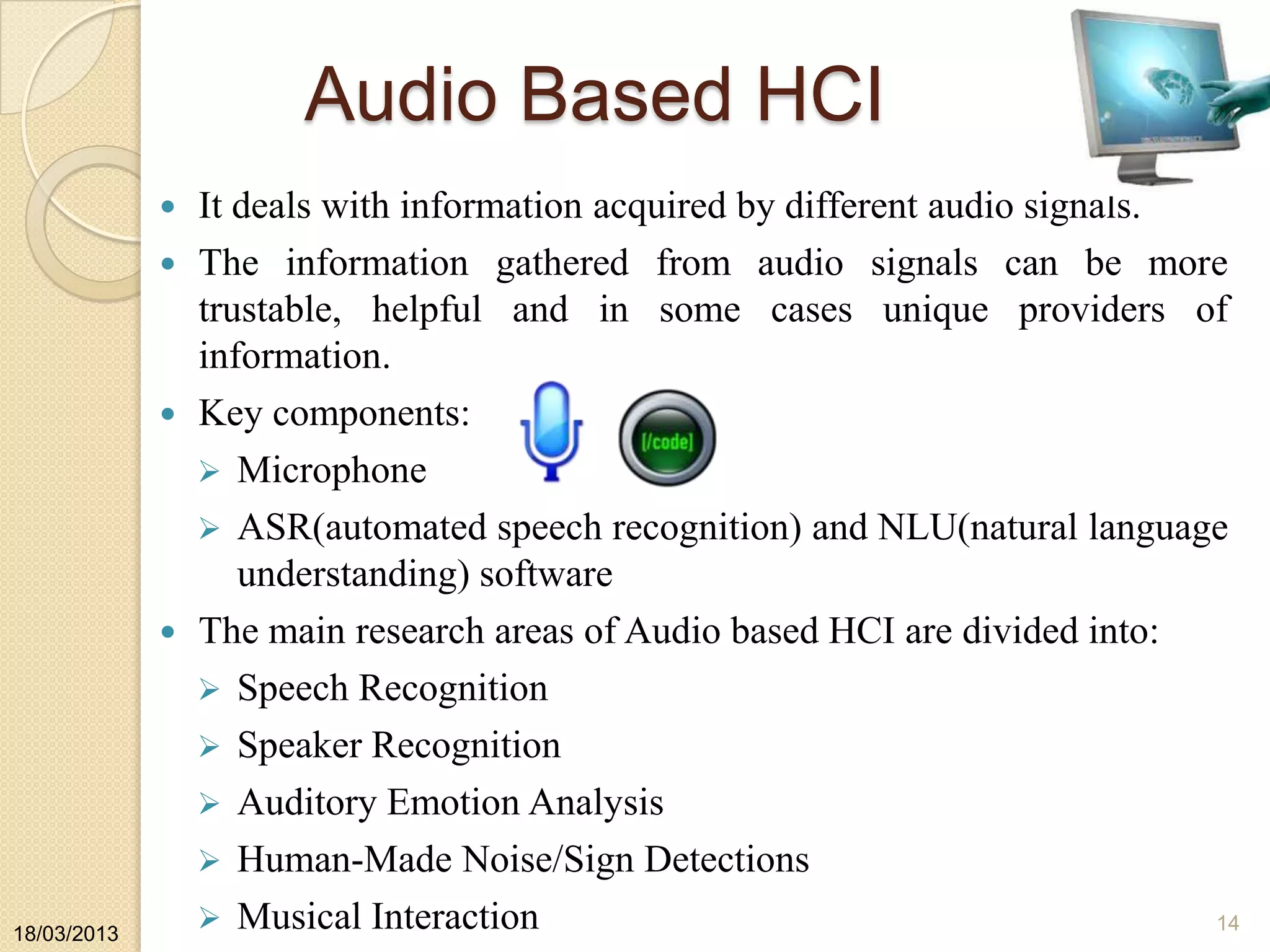 Audio Based HCI
 It deals with information acquired by different audio signals.
 The information gathered from audio signals can be more
trustable, helpful and in some cases unique providers of
information.
 Key components:
 Microphone
 ASR(automated speech recognition) and NLU(natural language
understanding) software
 The main research areas of Audio based HCI are divided into:
 Speech Recognition
 Speaker Recognition
 Auditory Emotion Analysis
 Human-Made Noise/Sign Detections
 Musical Interaction18/03/2013
14
 
