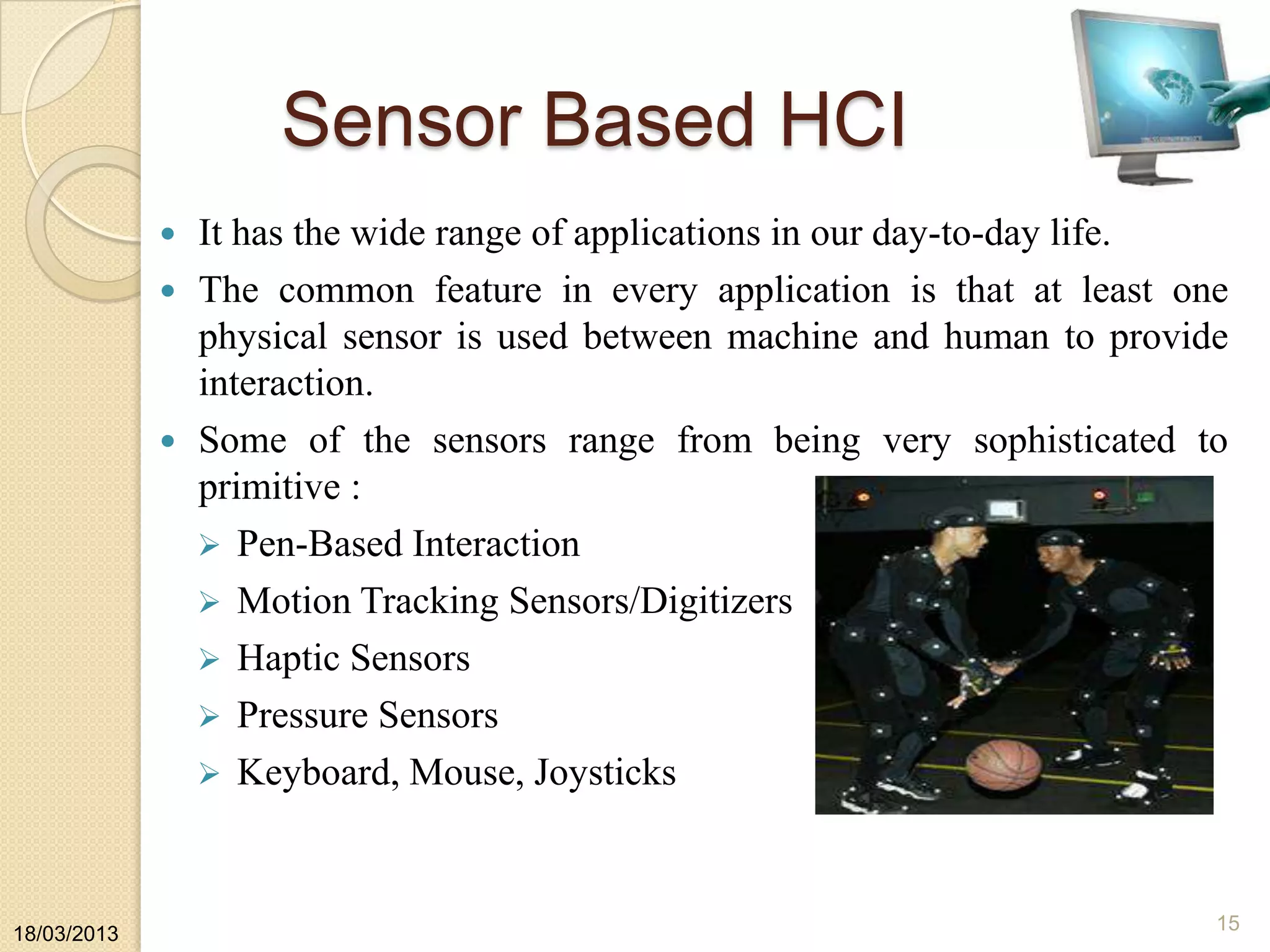 Sensor Based HCI
 It has the wide range of applications in our day-to-day life.
 The common feature in every application is that at least one
physical sensor is used between machine and human to provide
interaction.
 Some of the sensors range from being very sophisticated to
primitive :
 Pen-Based Interaction
 Motion Tracking Sensors/Digitizers
 Haptic Sensors
 Pressure Sensors
 Keyboard, Mouse, Joysticks
18/03/2013
15
 