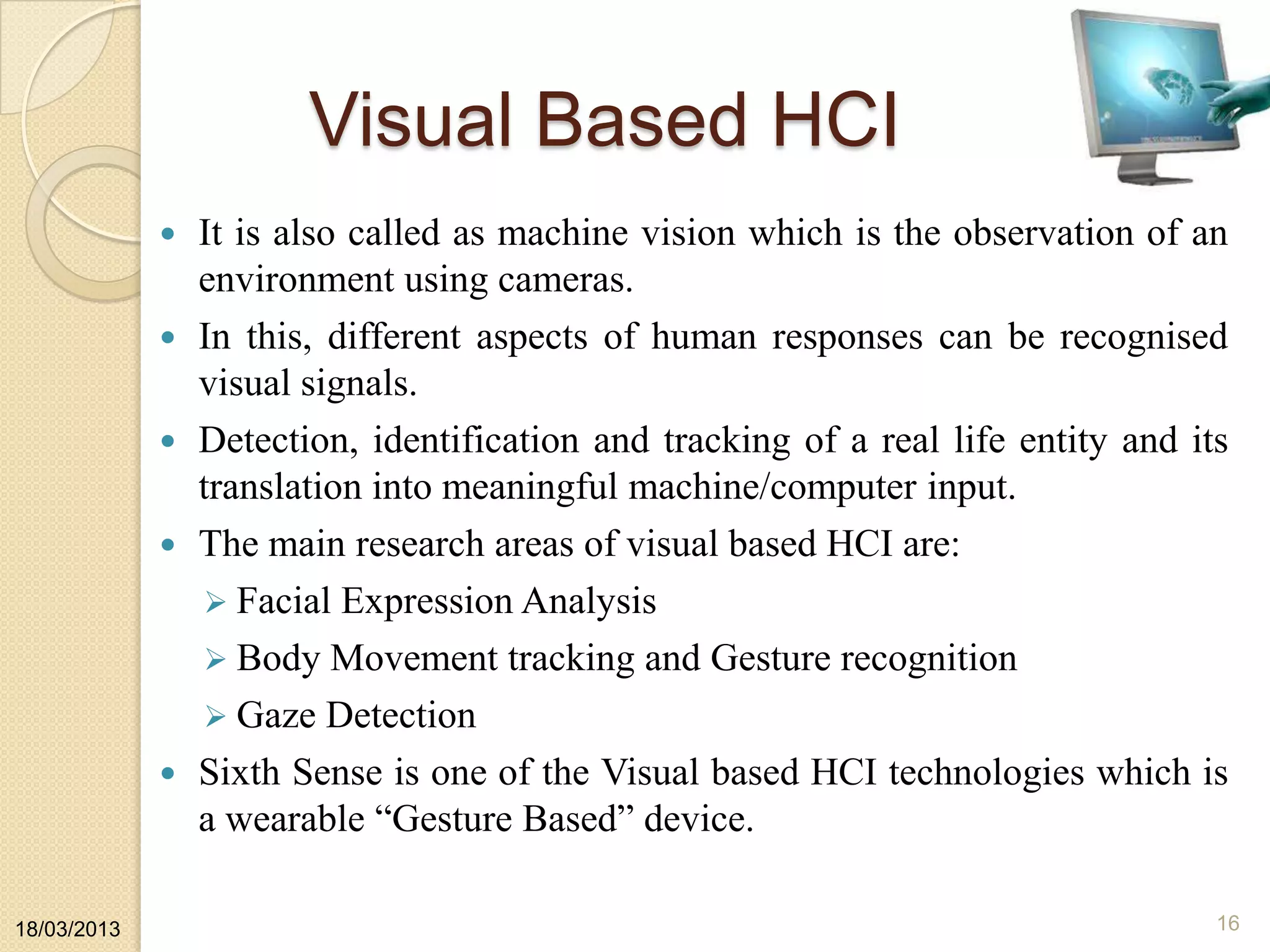 Visual Based HCI
 It is also called as machine vision which is the observation of an
environment using cameras.
 In this, different aspects of human responses can be recognised
visual signals.
 Detection, identification and tracking of a real life entity and its
translation into meaningful machine/computer input.
 The main research areas of visual based HCI are:
 Facial Expression Analysis
 Body Movement tracking and Gesture recognition
 Gaze Detection
 Sixth Sense is one of the Visual based HCI technologies which is
a wearable “Gesture Based” device.
18/03/2013 16
 