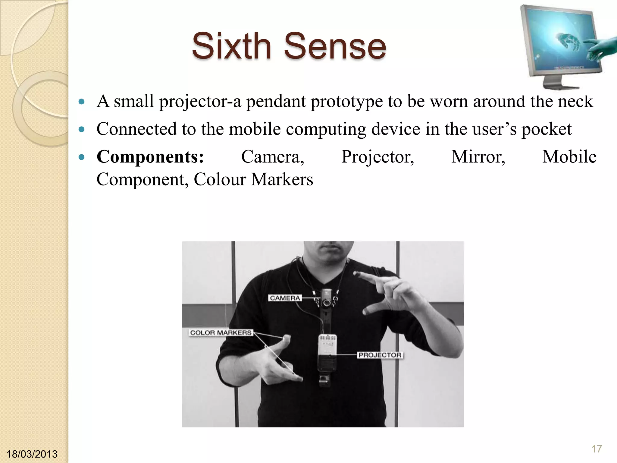 Sixth Sense
 A small projector-a pendant prototype to be worn around the neck
 Connected to the mobile computing device in the user‟s pocket
 Components: Camera, Projector, Mirror, Mobile
Component, Colour Markers
18/03/2013
17
 