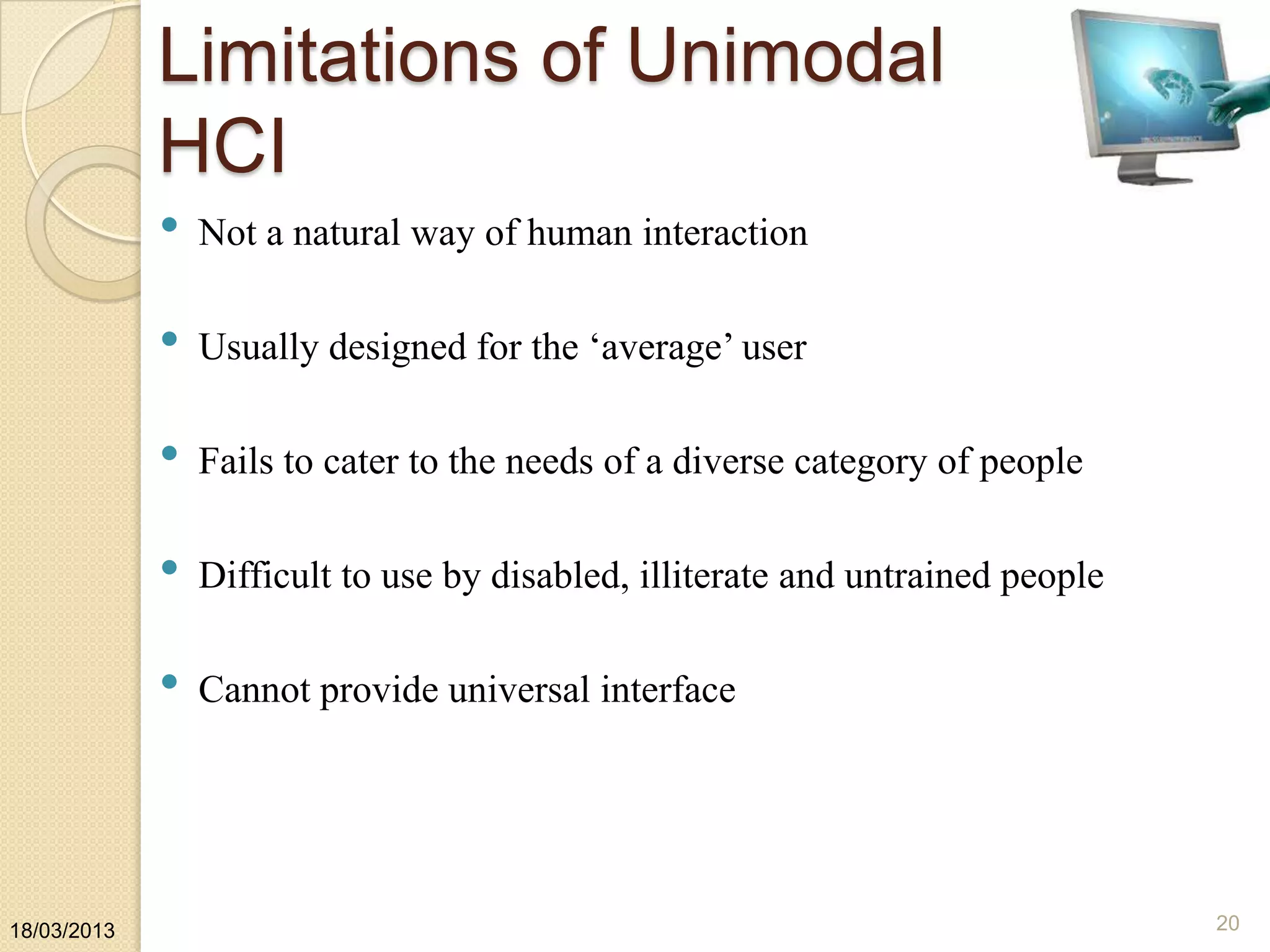 Limitations of Unimodal
HCI
• Not a natural way of human interaction
• Usually designed for the „average‟ user
• Fails to cater to the needs of a diverse category of people
• Difficult to use by disabled, illiterate and untrained people
• Cannot provide universal interface
18/03/2013 20
 