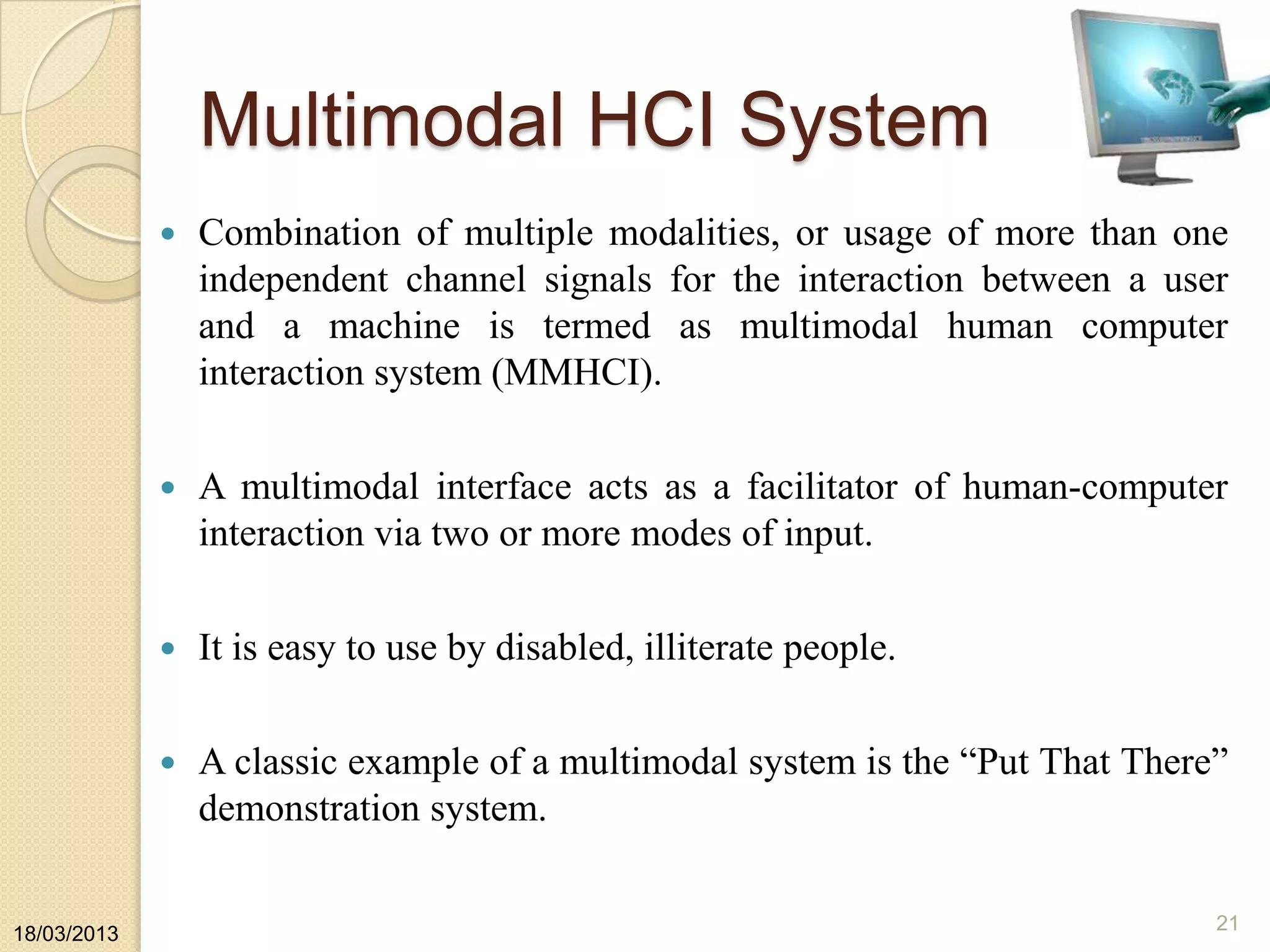 Multimodal HCI System
 Combination of multiple modalities, or usage of more than one
independent channel signals for the interaction between a user
and a machine is termed as multimodal human computer
interaction system (MMHCI).
 A multimodal interface acts as a facilitator of human-computer
interaction via two or more modes of input.
 It is easy to use by disabled, illiterate people.
 A classic example of a multimodal system is the “Put That There”
demonstration system.
18/03/2013
21
 