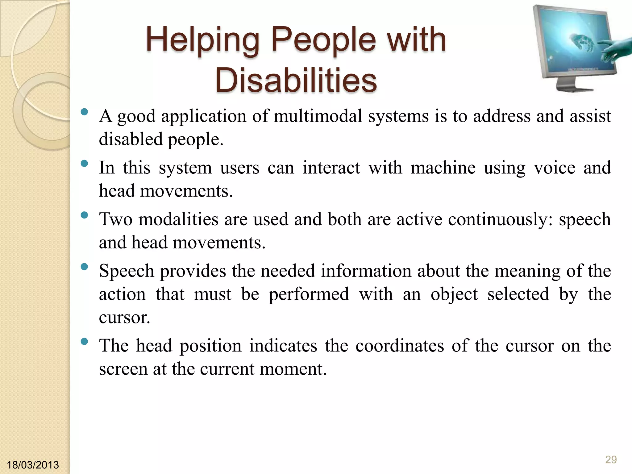 Helping People with
Disabilities
• A good application of multimodal systems is to address and assist
disabled people.
• In this system users can interact with machine using voice and
head movements.
• Two modalities are used and both are active continuously: speech
and head movements.
• Speech provides the needed information about the meaning of the
action that must be performed with an object selected by the
cursor.
• The head position indicates the coordinates of the cursor on the
screen at the current moment.
18/03/2013
29
 