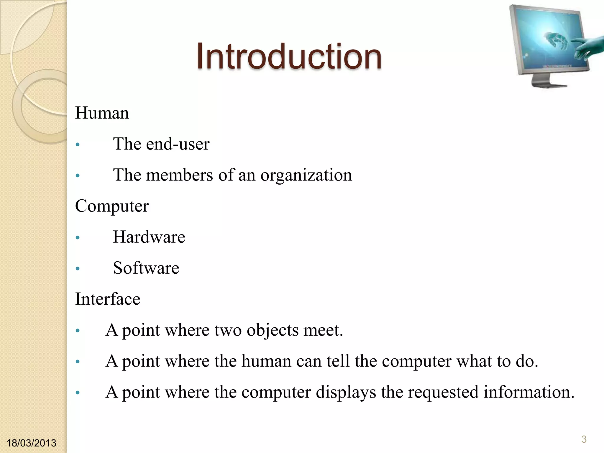 Introduction
Human
• The end-user
• The members of an organization
Computer
• Hardware
• Software
Interface
• A point where two objects meet.
• A point where the human can tell the computer what to do.
• A point where the computer displays the requested information.
18/03/2013 3
 