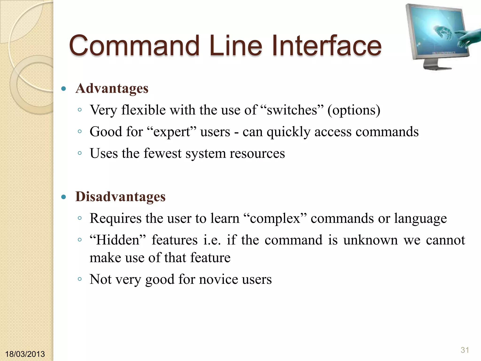 Command Line Interface
 Advantages
◦ Very flexible with the use of “switches” (options)
◦ Good for “expert” users - can quickly access commands
◦ Uses the fewest system resources
 Disadvantages
◦ Requires the user to learn “complex” commands or language
◦ “Hidden” features i.e. if the command is unknown we cannot
make use of that feature
◦ Not very good for novice users
18/03/2013
31
 