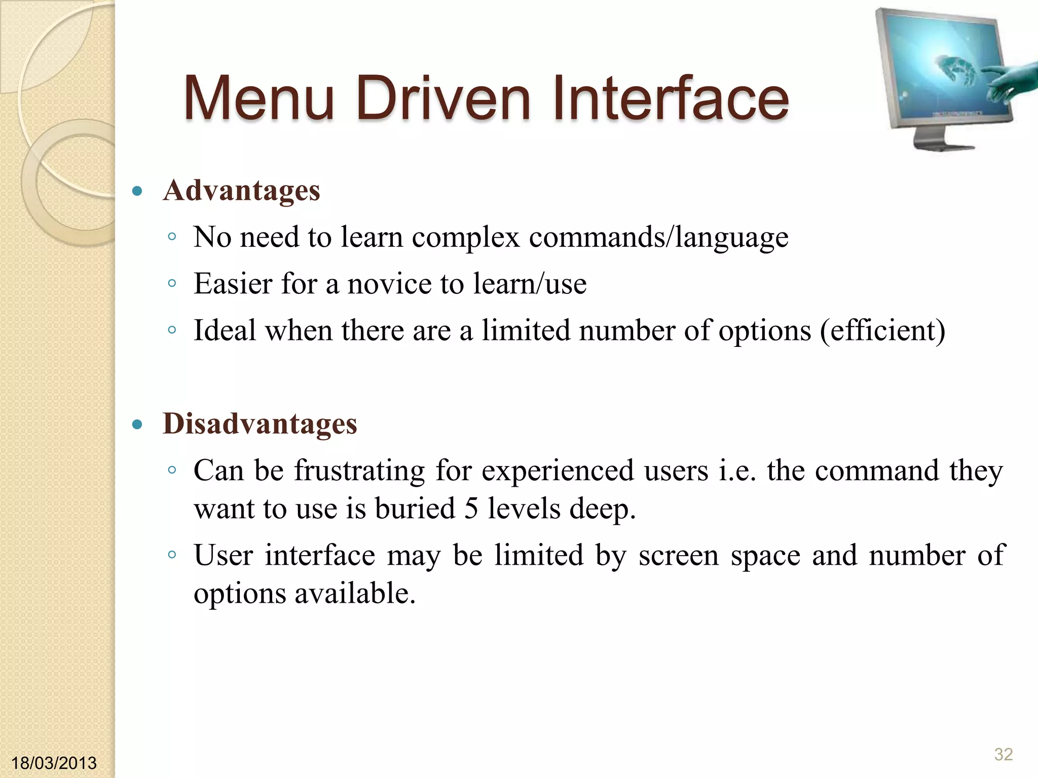 Menu Driven Interface
 Advantages
◦ No need to learn complex commands/language
◦ Easier for a novice to learn/use
◦ Ideal when there are a limited number of options (efficient)
 Disadvantages
◦ Can be frustrating for experienced users i.e. the command they
want to use is buried 5 levels deep.
◦ User interface may be limited by screen space and number of
options available.
18/03/2013
32
 