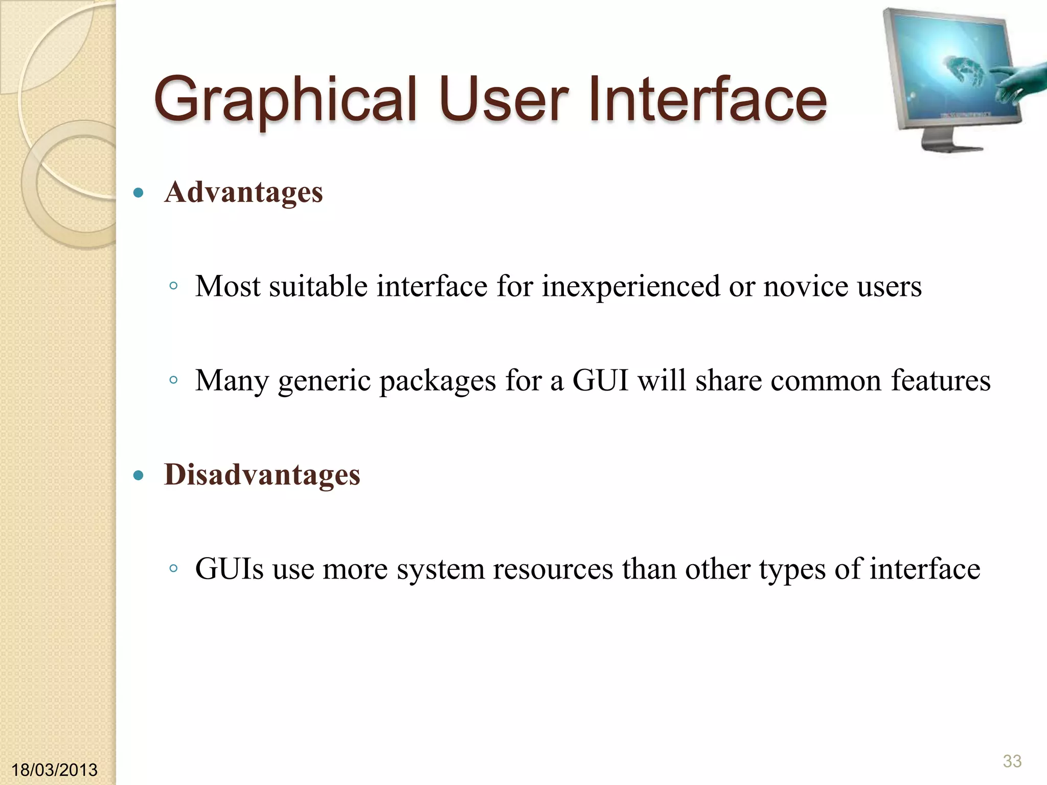 Graphical User Interface
 Advantages
◦ Most suitable interface for inexperienced or novice users
◦ Many generic packages for a GUI will share common features
 Disadvantages
◦ GUIs use more system resources than other types of interface
18/03/2013
33
 