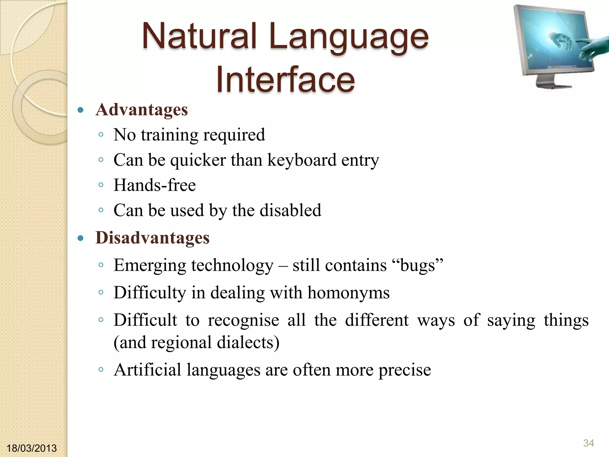 Natural Language
Interface
 Advantages
◦ No training required
◦ Can be quicker than keyboard entry
◦ Hands-free
◦ Can be used by the disabled
 Disadvantages
◦ Emerging technology – still contains “bugs”
◦ Difficulty in dealing with homonyms
◦ Difficult to recognise all the different ways of saying things
(and regional dialects)
◦ Artificial languages are often more precise
18/03/2013
34
 